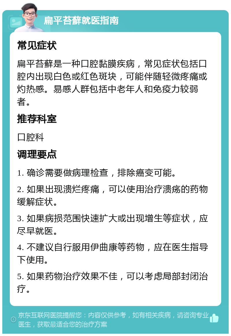 扁平苔藓就医指南 常见症状 扁平苔藓是一种口腔黏膜疾病，常见症状包括口腔内出现白色或红色斑块，可能伴随轻微疼痛或灼热感。易感人群包括中老年人和免疫力较弱者。 推荐科室 口腔科 调理要点 1. 确诊需要做病理检查，排除癌变可能。 2. 如果出现溃烂疼痛，可以使用治疗溃疡的药物缓解症状。 3. 如果病损范围快速扩大或出现增生等症状，应尽早就医。 4. 不建议自行服用伊曲康等药物，应在医生指导下使用。 5. 如果药物治疗效果不佳，可以考虑局部封闭治疗。