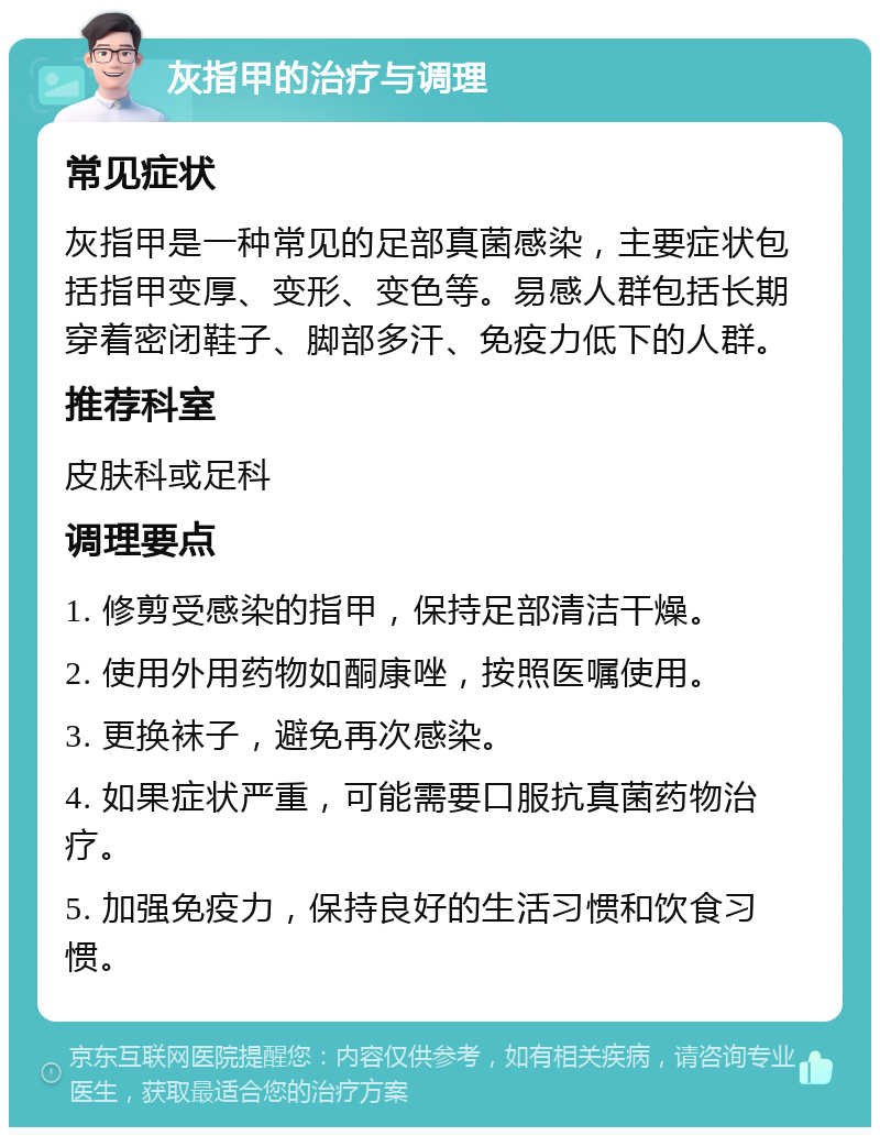 灰指甲的治疗与调理 常见症状 灰指甲是一种常见的足部真菌感染，主要症状包括指甲变厚、变形、变色等。易感人群包括长期穿着密闭鞋子、脚部多汗、免疫力低下的人群。 推荐科室 皮肤科或足科 调理要点 1. 修剪受感染的指甲，保持足部清洁干燥。 2. 使用外用药物如酮康唑，按照医嘱使用。 3. 更换袜子，避免再次感染。 4. 如果症状严重，可能需要口服抗真菌药物治疗。 5. 加强免疫力，保持良好的生活习惯和饮食习惯。