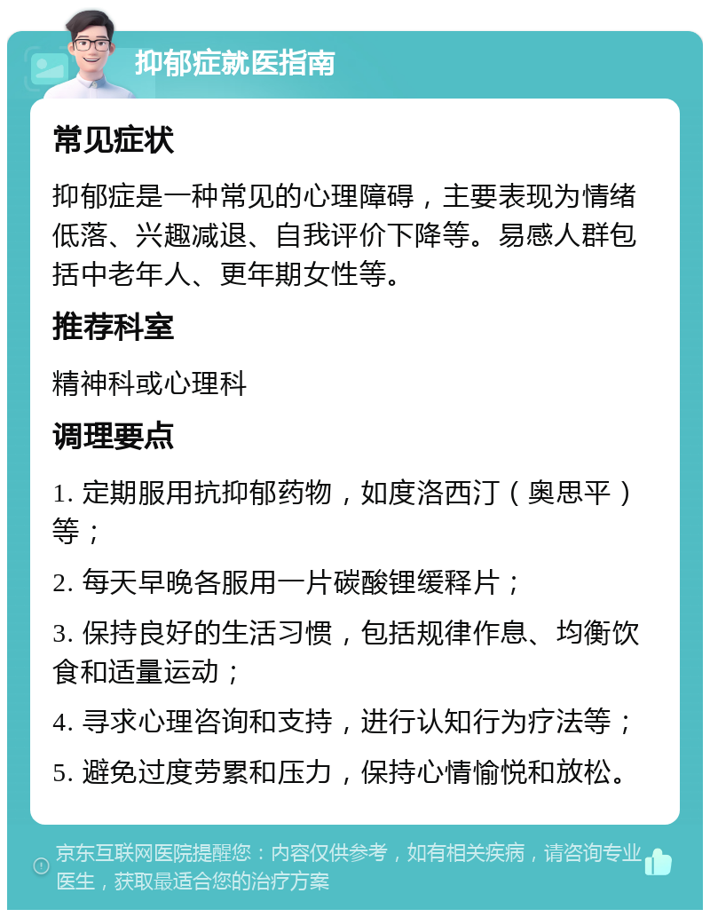 抑郁症就医指南 常见症状 抑郁症是一种常见的心理障碍，主要表现为情绪低落、兴趣减退、自我评价下降等。易感人群包括中老年人、更年期女性等。 推荐科室 精神科或心理科 调理要点 1. 定期服用抗抑郁药物，如度洛西汀（奥思平）等； 2. 每天早晚各服用一片碳酸锂缓释片； 3. 保持良好的生活习惯，包括规律作息、均衡饮食和适量运动； 4. 寻求心理咨询和支持，进行认知行为疗法等； 5. 避免过度劳累和压力，保持心情愉悦和放松。