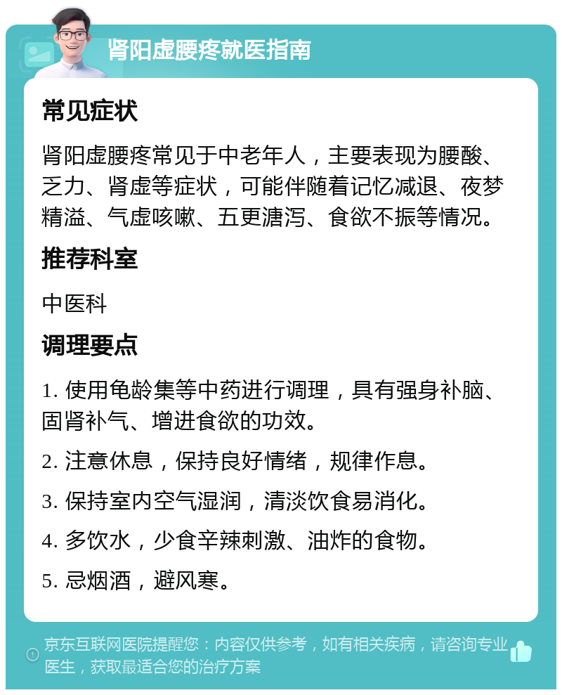 肾阳虚腰疼就医指南 常见症状 肾阳虚腰疼常见于中老年人，主要表现为腰酸、乏力、肾虚等症状，可能伴随着记忆减退、夜梦精溢、气虚咳嗽、五更溏泻、食欲不振等情况。 推荐科室 中医科 调理要点 1. 使用龟龄集等中药进行调理，具有强身补脑、固肾补气、增进食欲的功效。 2. 注意休息，保持良好情绪，规律作息。 3. 保持室内空气湿润，清淡饮食易消化。 4. 多饮水，少食辛辣刺激、油炸的食物。 5. 忌烟酒，避风寒。