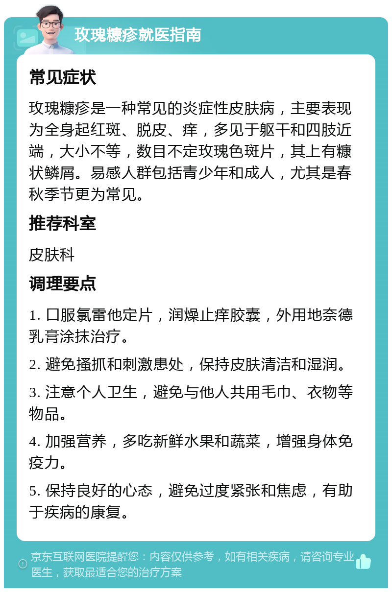 玫瑰糠疹就医指南 常见症状 玫瑰糠疹是一种常见的炎症性皮肤病，主要表现为全身起红斑、脱皮、痒，多见于躯干和四肢近端，大小不等，数目不定玫瑰色斑片，其上有糠状鳞屑。易感人群包括青少年和成人，尤其是春秋季节更为常见。 推荐科室 皮肤科 调理要点 1. 口服氯雷他定片，润燥止痒胶囊，外用地奈德乳膏涂抹治疗。 2. 避免搔抓和刺激患处，保持皮肤清洁和湿润。 3. 注意个人卫生，避免与他人共用毛巾、衣物等物品。 4. 加强营养，多吃新鲜水果和蔬菜，增强身体免疫力。 5. 保持良好的心态，避免过度紧张和焦虑，有助于疾病的康复。