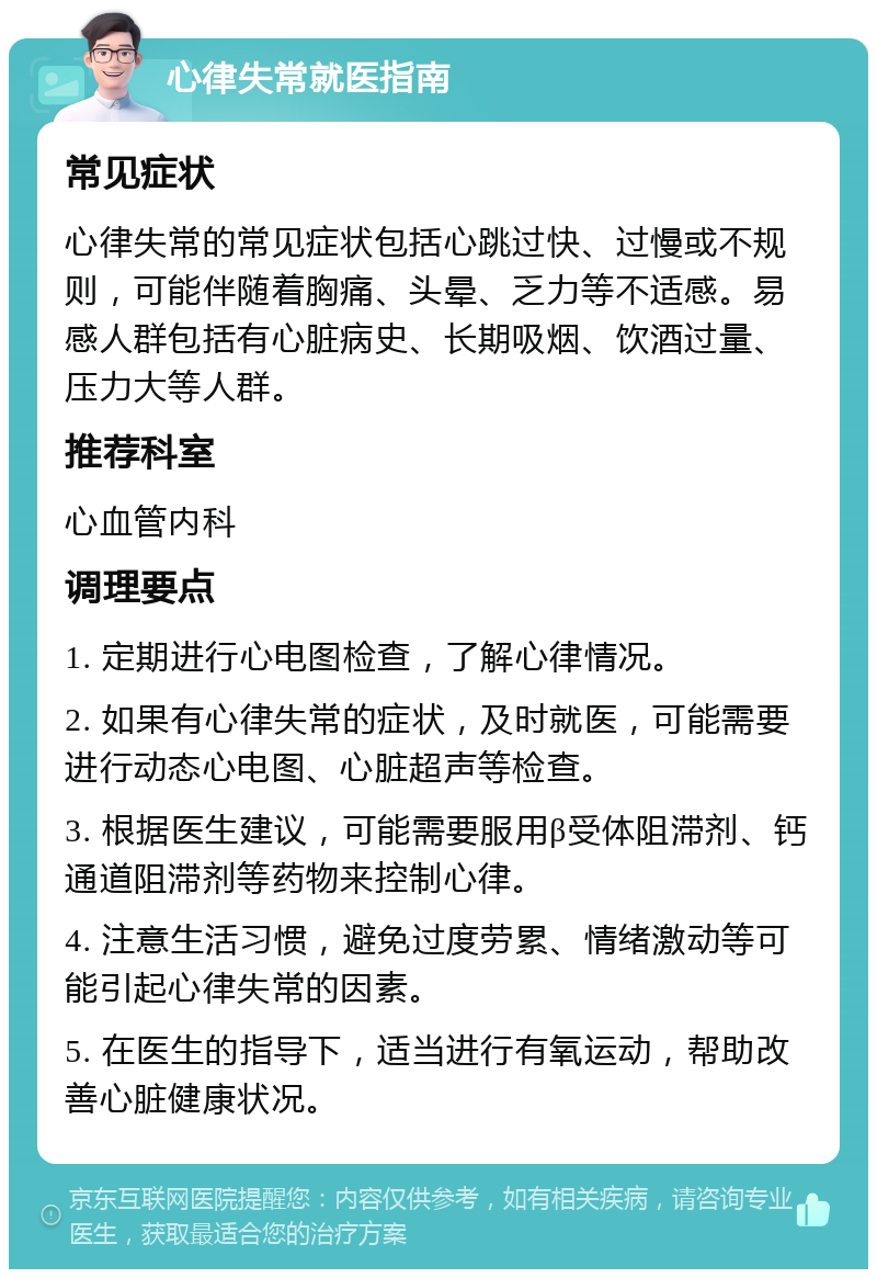 心律失常就医指南 常见症状 心律失常的常见症状包括心跳过快、过慢或不规则，可能伴随着胸痛、头晕、乏力等不适感。易感人群包括有心脏病史、长期吸烟、饮酒过量、压力大等人群。 推荐科室 心血管内科 调理要点 1. 定期进行心电图检查，了解心律情况。 2. 如果有心律失常的症状，及时就医，可能需要进行动态心电图、心脏超声等检查。 3. 根据医生建议，可能需要服用β受体阻滞剂、钙通道阻滞剂等药物来控制心律。 4. 注意生活习惯，避免过度劳累、情绪激动等可能引起心律失常的因素。 5. 在医生的指导下，适当进行有氧运动，帮助改善心脏健康状况。