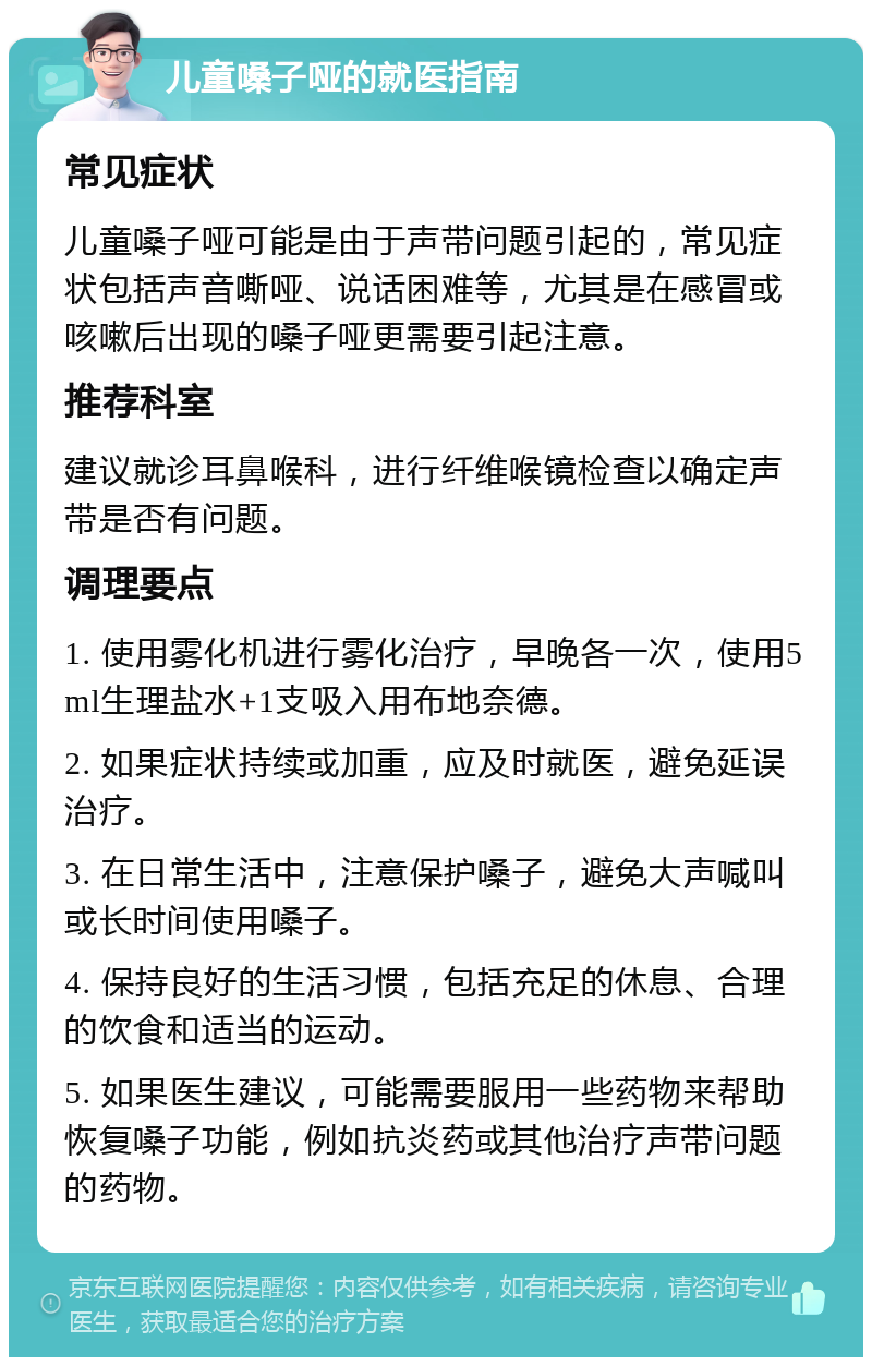 儿童嗓子哑的就医指南 常见症状 儿童嗓子哑可能是由于声带问题引起的，常见症状包括声音嘶哑、说话困难等，尤其是在感冒或咳嗽后出现的嗓子哑更需要引起注意。 推荐科室 建议就诊耳鼻喉科，进行纤维喉镜检查以确定声带是否有问题。 调理要点 1. 使用雾化机进行雾化治疗，早晚各一次，使用5ml生理盐水+1支吸入用布地奈德。 2. 如果症状持续或加重，应及时就医，避免延误治疗。 3. 在日常生活中，注意保护嗓子，避免大声喊叫或长时间使用嗓子。 4. 保持良好的生活习惯，包括充足的休息、合理的饮食和适当的运动。 5. 如果医生建议，可能需要服用一些药物来帮助恢复嗓子功能，例如抗炎药或其他治疗声带问题的药物。