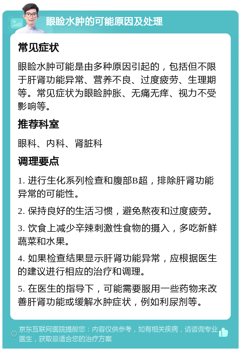 眼睑水肿的可能原因及处理 常见症状 眼睑水肿可能是由多种原因引起的，包括但不限于肝肾功能异常、营养不良、过度疲劳、生理期等。常见症状为眼睑肿胀、无痛无痒、视力不受影响等。 推荐科室 眼科、内科、肾脏科 调理要点 1. 进行生化系列检查和腹部B超，排除肝肾功能异常的可能性。 2. 保持良好的生活习惯，避免熬夜和过度疲劳。 3. 饮食上减少辛辣刺激性食物的摄入，多吃新鲜蔬菜和水果。 4. 如果检查结果显示肝肾功能异常，应根据医生的建议进行相应的治疗和调理。 5. 在医生的指导下，可能需要服用一些药物来改善肝肾功能或缓解水肿症状，例如利尿剂等。