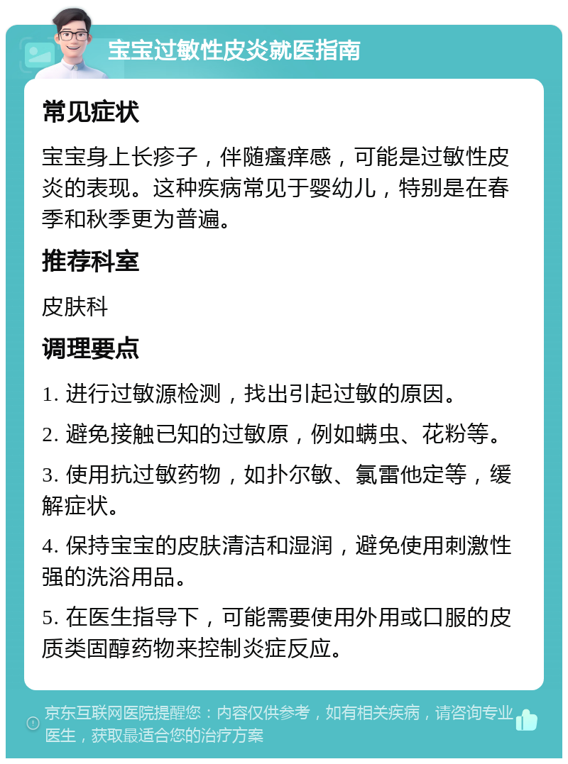 宝宝过敏性皮炎就医指南 常见症状 宝宝身上长疹子，伴随瘙痒感，可能是过敏性皮炎的表现。这种疾病常见于婴幼儿，特别是在春季和秋季更为普遍。 推荐科室 皮肤科 调理要点 1. 进行过敏源检测，找出引起过敏的原因。 2. 避免接触已知的过敏原，例如螨虫、花粉等。 3. 使用抗过敏药物，如扑尔敏、氯雷他定等，缓解症状。 4. 保持宝宝的皮肤清洁和湿润，避免使用刺激性强的洗浴用品。 5. 在医生指导下，可能需要使用外用或口服的皮质类固醇药物来控制炎症反应。