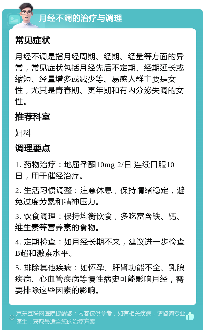 月经不调的治疗与调理 常见症状 月经不调是指月经周期、经期、经量等方面的异常，常见症状包括月经先后不定期、经期延长或缩短、经量增多或减少等。易感人群主要是女性，尤其是青春期、更年期和有内分泌失调的女性。 推荐科室 妇科 调理要点 1. 药物治疗：地屈孕酮10mg 2/日 连续口服10日，用于催经治疗。 2. 生活习惯调整：注意休息，保持情绪稳定，避免过度劳累和精神压力。 3. 饮食调理：保持均衡饮食，多吃富含铁、钙、维生素等营养素的食物。 4. 定期检查：如月经长期不来，建议进一步检查B超和激素水平。 5. 排除其他疾病：如怀孕、肝肾功能不全、乳腺疾病、心血管疾病等慢性病史可能影响月经，需要排除这些因素的影响。