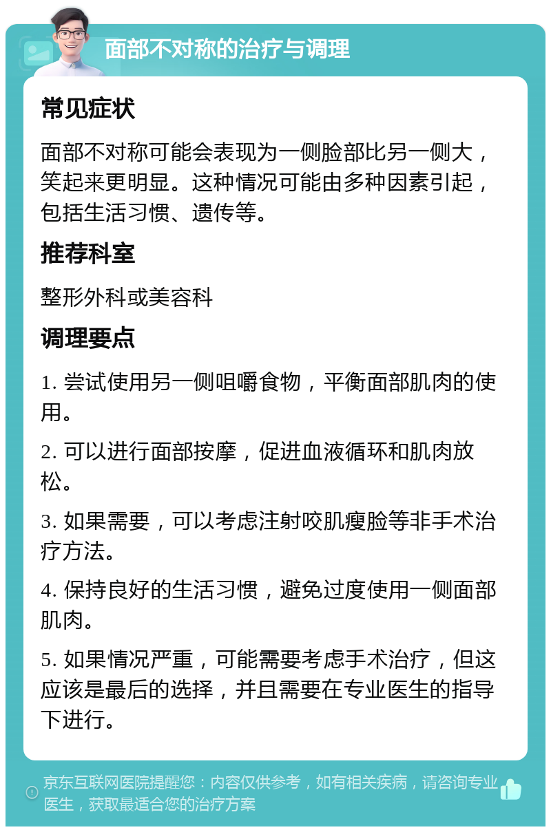 面部不对称的治疗与调理 常见症状 面部不对称可能会表现为一侧脸部比另一侧大，笑起来更明显。这种情况可能由多种因素引起，包括生活习惯、遗传等。 推荐科室 整形外科或美容科 调理要点 1. 尝试使用另一侧咀嚼食物，平衡面部肌肉的使用。 2. 可以进行面部按摩，促进血液循环和肌肉放松。 3. 如果需要，可以考虑注射咬肌瘦脸等非手术治疗方法。 4. 保持良好的生活习惯，避免过度使用一侧面部肌肉。 5. 如果情况严重，可能需要考虑手术治疗，但这应该是最后的选择，并且需要在专业医生的指导下进行。