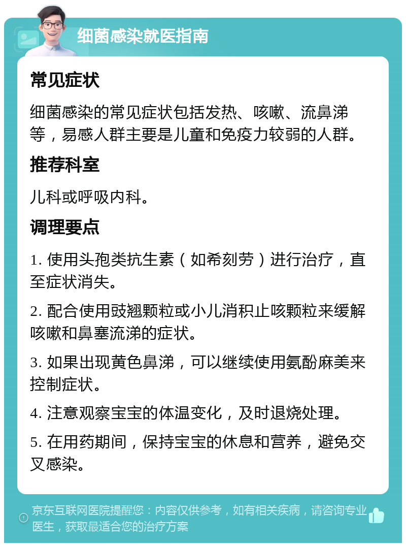 细菌感染就医指南 常见症状 细菌感染的常见症状包括发热、咳嗽、流鼻涕等，易感人群主要是儿童和免疫力较弱的人群。 推荐科室 儿科或呼吸内科。 调理要点 1. 使用头孢类抗生素（如希刻劳）进行治疗，直至症状消失。 2. 配合使用豉翘颗粒或小儿消积止咳颗粒来缓解咳嗽和鼻塞流涕的症状。 3. 如果出现黄色鼻涕，可以继续使用氨酚麻美来控制症状。 4. 注意观察宝宝的体温变化，及时退烧处理。 5. 在用药期间，保持宝宝的休息和营养，避免交叉感染。