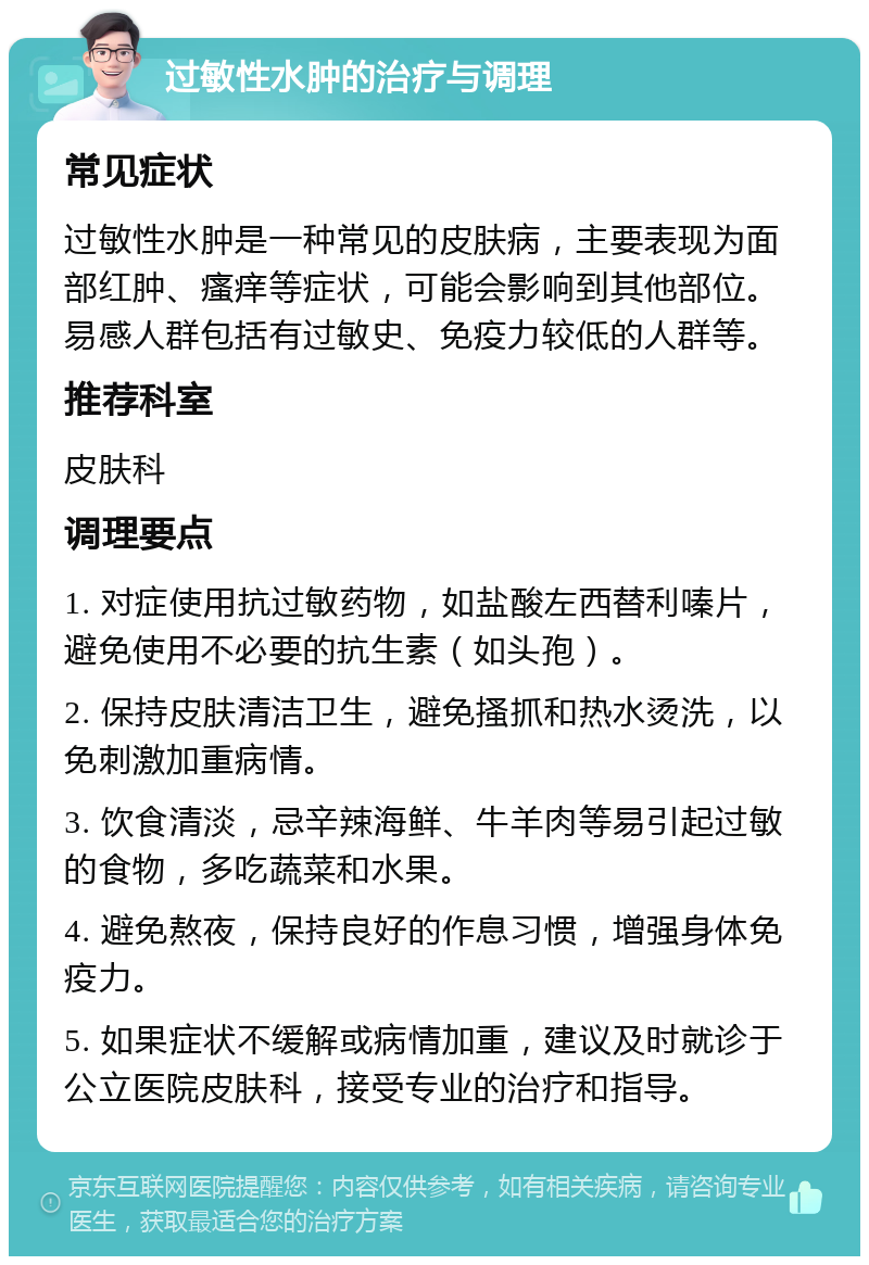 过敏性水肿的治疗与调理 常见症状 过敏性水肿是一种常见的皮肤病，主要表现为面部红肿、瘙痒等症状，可能会影响到其他部位。易感人群包括有过敏史、免疫力较低的人群等。 推荐科室 皮肤科 调理要点 1. 对症使用抗过敏药物，如盐酸左西替利嗪片，避免使用不必要的抗生素（如头孢）。 2. 保持皮肤清洁卫生，避免搔抓和热水烫洗，以免刺激加重病情。 3. 饮食清淡，忌辛辣海鲜、牛羊肉等易引起过敏的食物，多吃蔬菜和水果。 4. 避免熬夜，保持良好的作息习惯，增强身体免疫力。 5. 如果症状不缓解或病情加重，建议及时就诊于公立医院皮肤科，接受专业的治疗和指导。