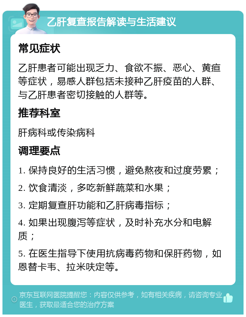 乙肝复查报告解读与生活建议 常见症状 乙肝患者可能出现乏力、食欲不振、恶心、黄疸等症状，易感人群包括未接种乙肝疫苗的人群、与乙肝患者密切接触的人群等。 推荐科室 肝病科或传染病科 调理要点 1. 保持良好的生活习惯，避免熬夜和过度劳累； 2. 饮食清淡，多吃新鲜蔬菜和水果； 3. 定期复查肝功能和乙肝病毒指标； 4. 如果出现腹泻等症状，及时补充水分和电解质； 5. 在医生指导下使用抗病毒药物和保肝药物，如恩替卡韦、拉米呋定等。