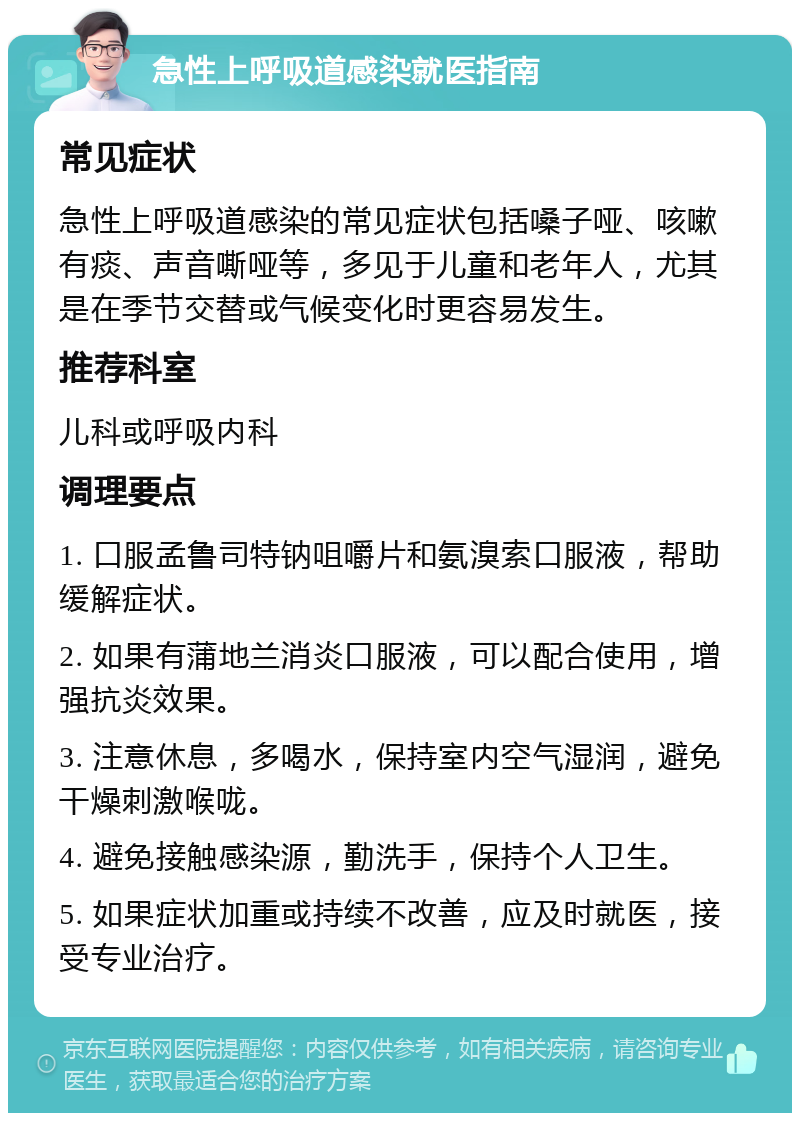 急性上呼吸道感染就医指南 常见症状 急性上呼吸道感染的常见症状包括嗓子哑、咳嗽有痰、声音嘶哑等，多见于儿童和老年人，尤其是在季节交替或气候变化时更容易发生。 推荐科室 儿科或呼吸内科 调理要点 1. 口服孟鲁司特钠咀嚼片和氨溴索口服液，帮助缓解症状。 2. 如果有蒲地兰消炎口服液，可以配合使用，增强抗炎效果。 3. 注意休息，多喝水，保持室内空气湿润，避免干燥刺激喉咙。 4. 避免接触感染源，勤洗手，保持个人卫生。 5. 如果症状加重或持续不改善，应及时就医，接受专业治疗。