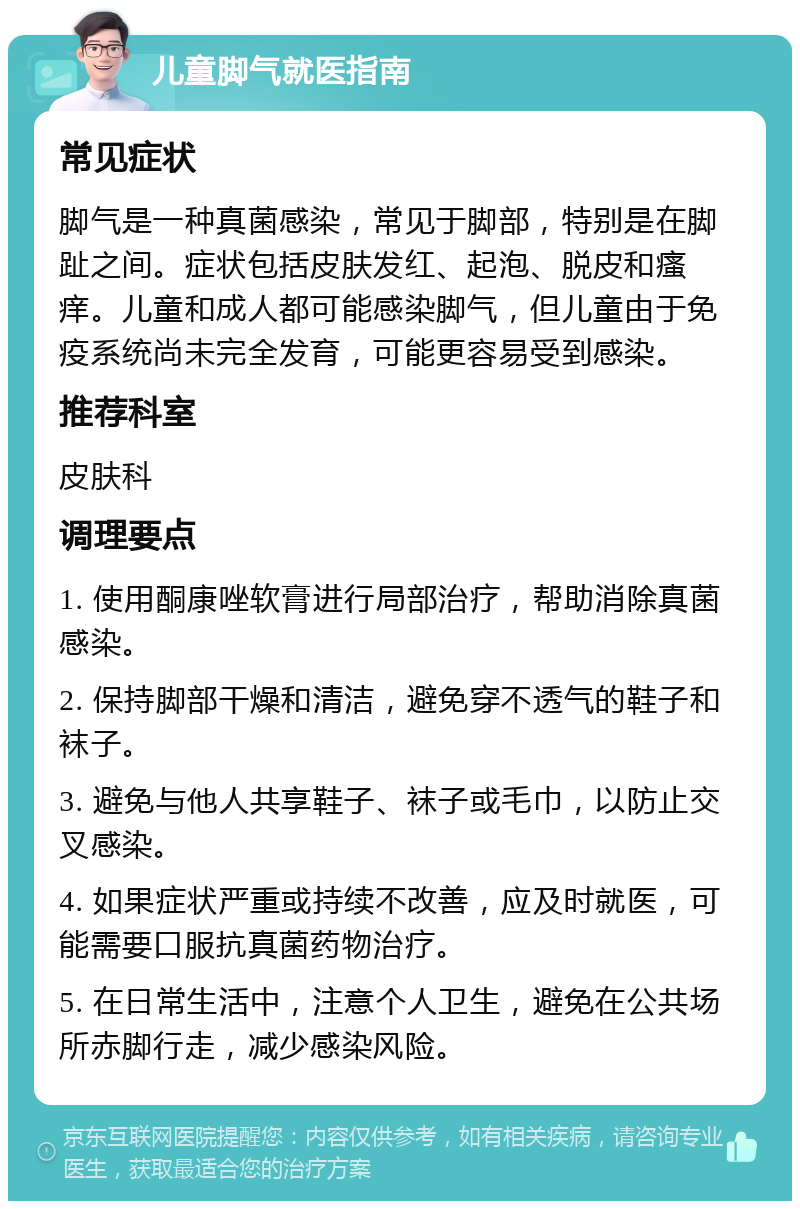 儿童脚气就医指南 常见症状 脚气是一种真菌感染，常见于脚部，特别是在脚趾之间。症状包括皮肤发红、起泡、脱皮和瘙痒。儿童和成人都可能感染脚气，但儿童由于免疫系统尚未完全发育，可能更容易受到感染。 推荐科室 皮肤科 调理要点 1. 使用酮康唑软膏进行局部治疗，帮助消除真菌感染。 2. 保持脚部干燥和清洁，避免穿不透气的鞋子和袜子。 3. 避免与他人共享鞋子、袜子或毛巾，以防止交叉感染。 4. 如果症状严重或持续不改善，应及时就医，可能需要口服抗真菌药物治疗。 5. 在日常生活中，注意个人卫生，避免在公共场所赤脚行走，减少感染风险。