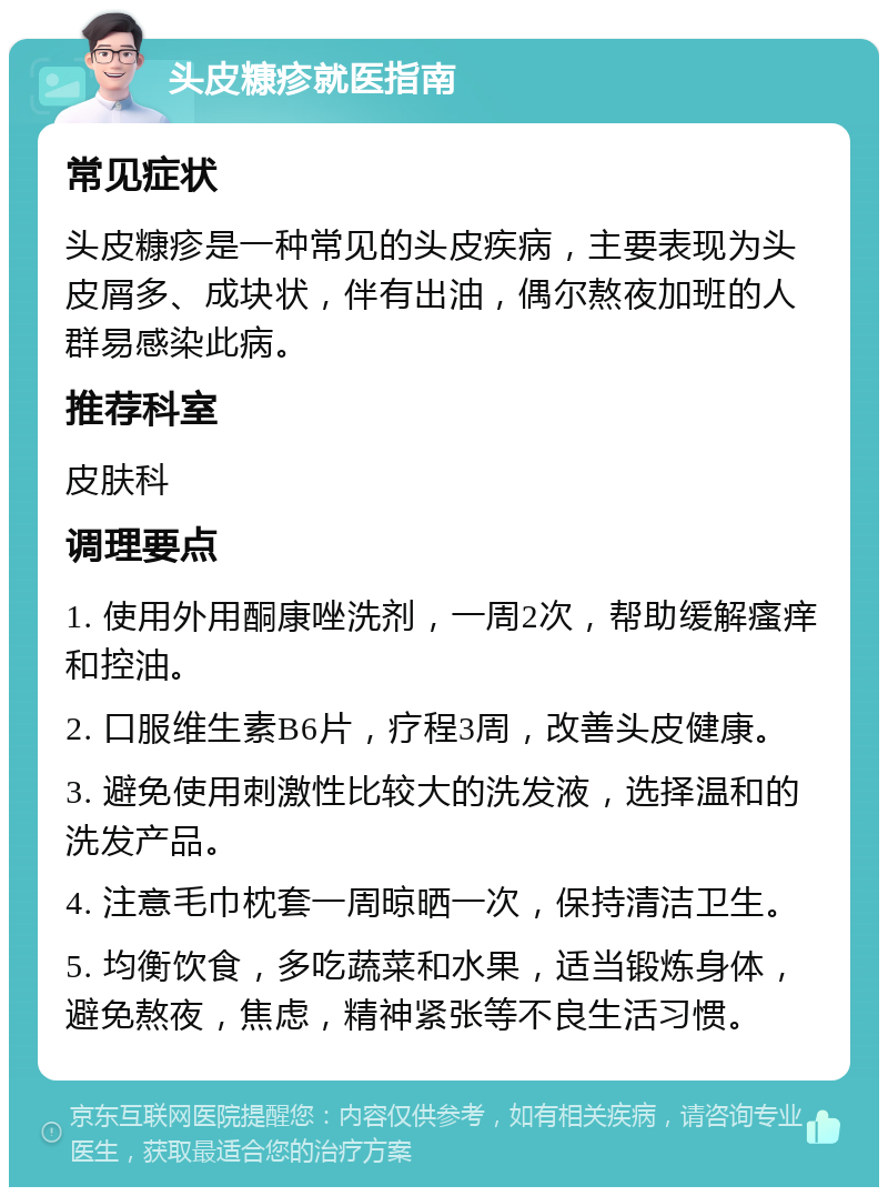 头皮糠疹就医指南 常见症状 头皮糠疹是一种常见的头皮疾病，主要表现为头皮屑多、成块状，伴有出油，偶尔熬夜加班的人群易感染此病。 推荐科室 皮肤科 调理要点 1. 使用外用酮康唑洗剂，一周2次，帮助缓解瘙痒和控油。 2. 口服维生素B6片，疗程3周，改善头皮健康。 3. 避免使用刺激性比较大的洗发液，选择温和的洗发产品。 4. 注意毛巾枕套一周晾晒一次，保持清洁卫生。 5. 均衡饮食，多吃蔬菜和水果，适当锻炼身体，避免熬夜，焦虑，精神紧张等不良生活习惯。