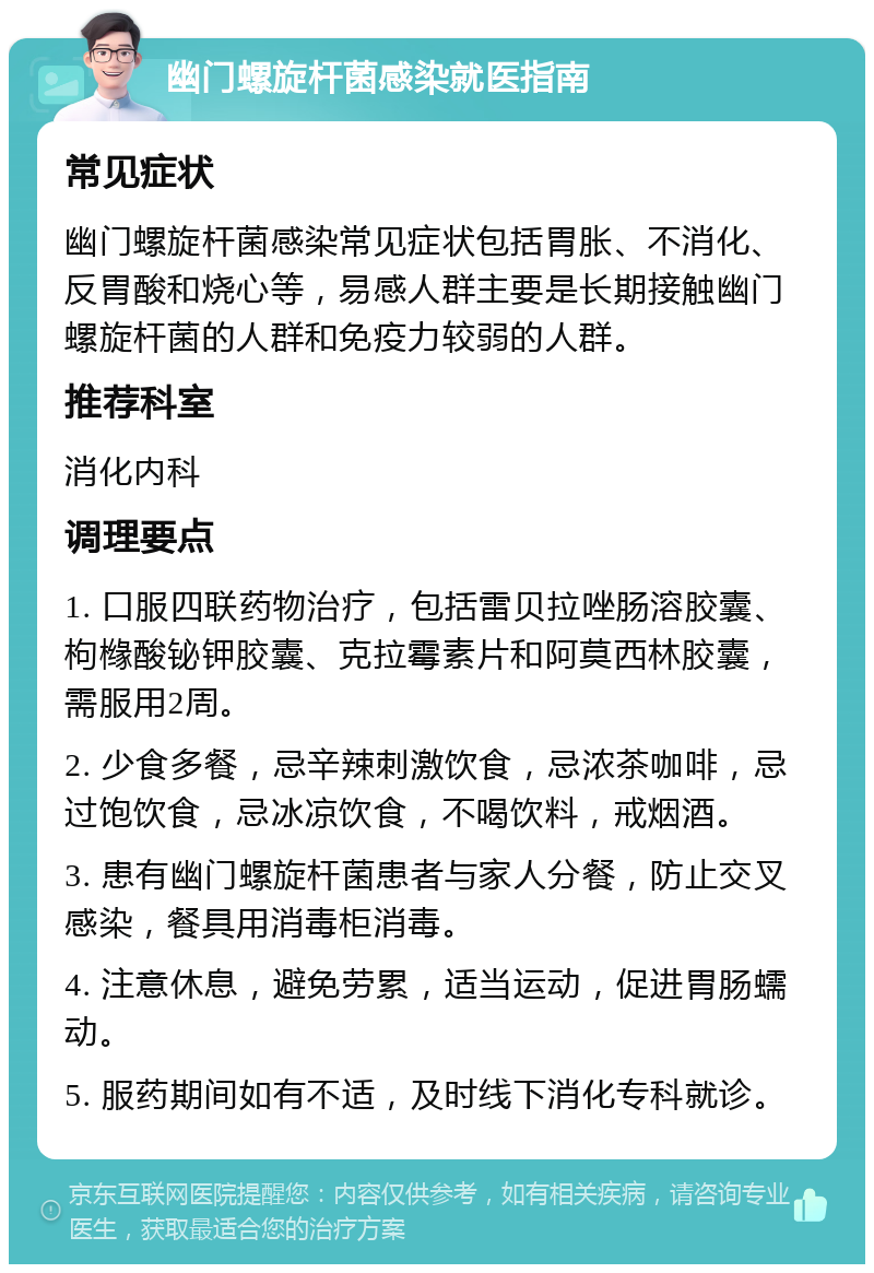 幽门螺旋杆菌感染就医指南 常见症状 幽门螺旋杆菌感染常见症状包括胃胀、不消化、反胃酸和烧心等，易感人群主要是长期接触幽门螺旋杆菌的人群和免疫力较弱的人群。 推荐科室 消化内科 调理要点 1. 口服四联药物治疗，包括雷贝拉唑肠溶胶囊、枸橼酸铋钾胶囊、克拉霉素片和阿莫西林胶囊，需服用2周。 2. 少食多餐，忌辛辣刺激饮食，忌浓茶咖啡，忌过饱饮食，忌冰凉饮食，不喝饮料，戒烟酒。 3. 患有幽门螺旋杆菌患者与家人分餐，防止交叉感染，餐具用消毒柜消毒。 4. 注意休息，避免劳累，适当运动，促进胃肠蠕动。 5. 服药期间如有不适，及时线下消化专科就诊。