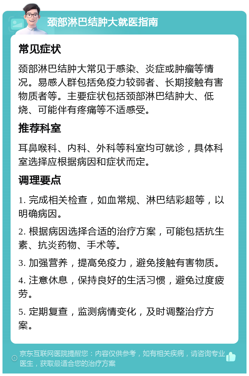 颈部淋巴结肿大就医指南 常见症状 颈部淋巴结肿大常见于感染、炎症或肿瘤等情况。易感人群包括免疫力较弱者、长期接触有害物质者等。主要症状包括颈部淋巴结肿大、低烧、可能伴有疼痛等不适感受。 推荐科室 耳鼻喉科、内科、外科等科室均可就诊，具体科室选择应根据病因和症状而定。 调理要点 1. 完成相关检查，如血常规、淋巴结彩超等，以明确病因。 2. 根据病因选择合适的治疗方案，可能包括抗生素、抗炎药物、手术等。 3. 加强营养，提高免疫力，避免接触有害物质。 4. 注意休息，保持良好的生活习惯，避免过度疲劳。 5. 定期复查，监测病情变化，及时调整治疗方案。