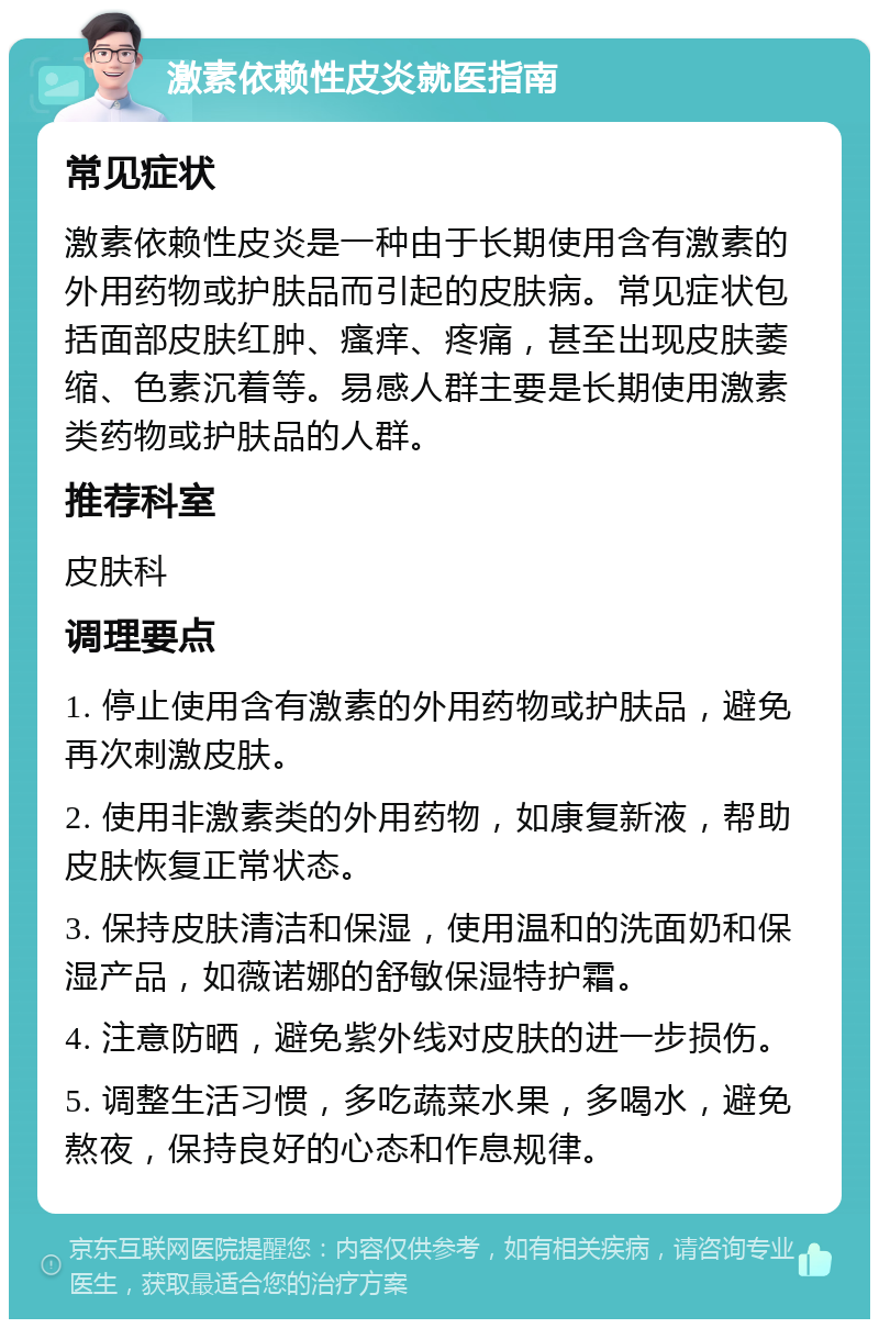 激素依赖性皮炎就医指南 常见症状 激素依赖性皮炎是一种由于长期使用含有激素的外用药物或护肤品而引起的皮肤病。常见症状包括面部皮肤红肿、瘙痒、疼痛，甚至出现皮肤萎缩、色素沉着等。易感人群主要是长期使用激素类药物或护肤品的人群。 推荐科室 皮肤科 调理要点 1. 停止使用含有激素的外用药物或护肤品，避免再次刺激皮肤。 2. 使用非激素类的外用药物，如康复新液，帮助皮肤恢复正常状态。 3. 保持皮肤清洁和保湿，使用温和的洗面奶和保湿产品，如薇诺娜的舒敏保湿特护霜。 4. 注意防晒，避免紫外线对皮肤的进一步损伤。 5. 调整生活习惯，多吃蔬菜水果，多喝水，避免熬夜，保持良好的心态和作息规律。