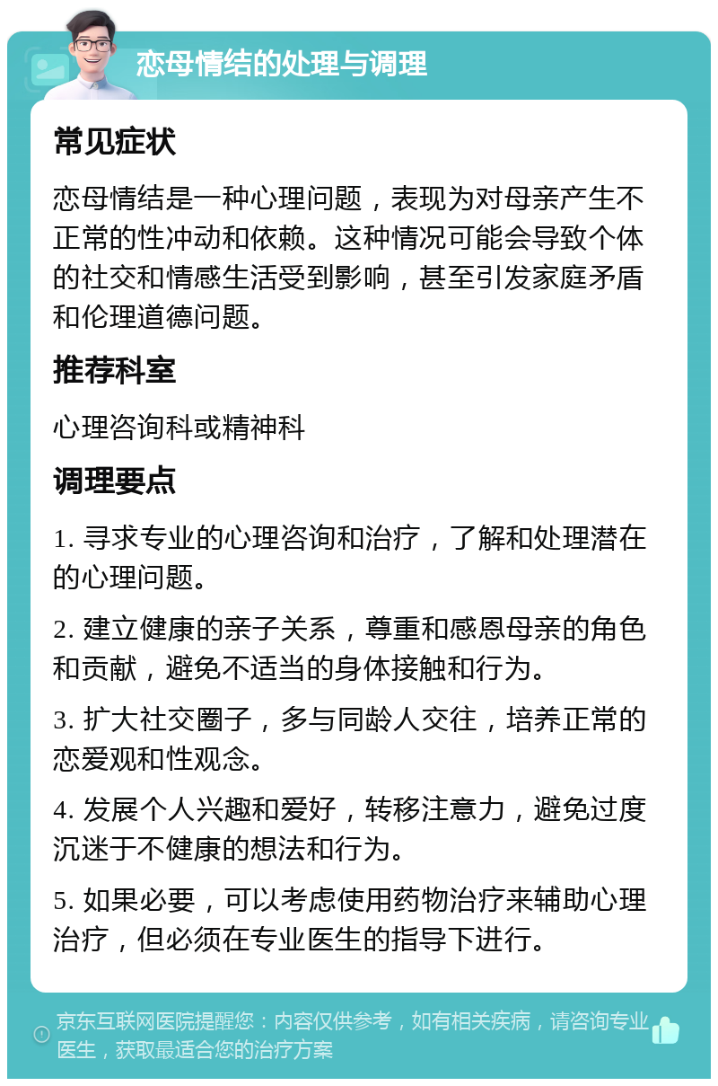 恋母情结的处理与调理 常见症状 恋母情结是一种心理问题，表现为对母亲产生不正常的性冲动和依赖。这种情况可能会导致个体的社交和情感生活受到影响，甚至引发家庭矛盾和伦理道德问题。 推荐科室 心理咨询科或精神科 调理要点 1. 寻求专业的心理咨询和治疗，了解和处理潜在的心理问题。 2. 建立健康的亲子关系，尊重和感恩母亲的角色和贡献，避免不适当的身体接触和行为。 3. 扩大社交圈子，多与同龄人交往，培养正常的恋爱观和性观念。 4. 发展个人兴趣和爱好，转移注意力，避免过度沉迷于不健康的想法和行为。 5. 如果必要，可以考虑使用药物治疗来辅助心理治疗，但必须在专业医生的指导下进行。