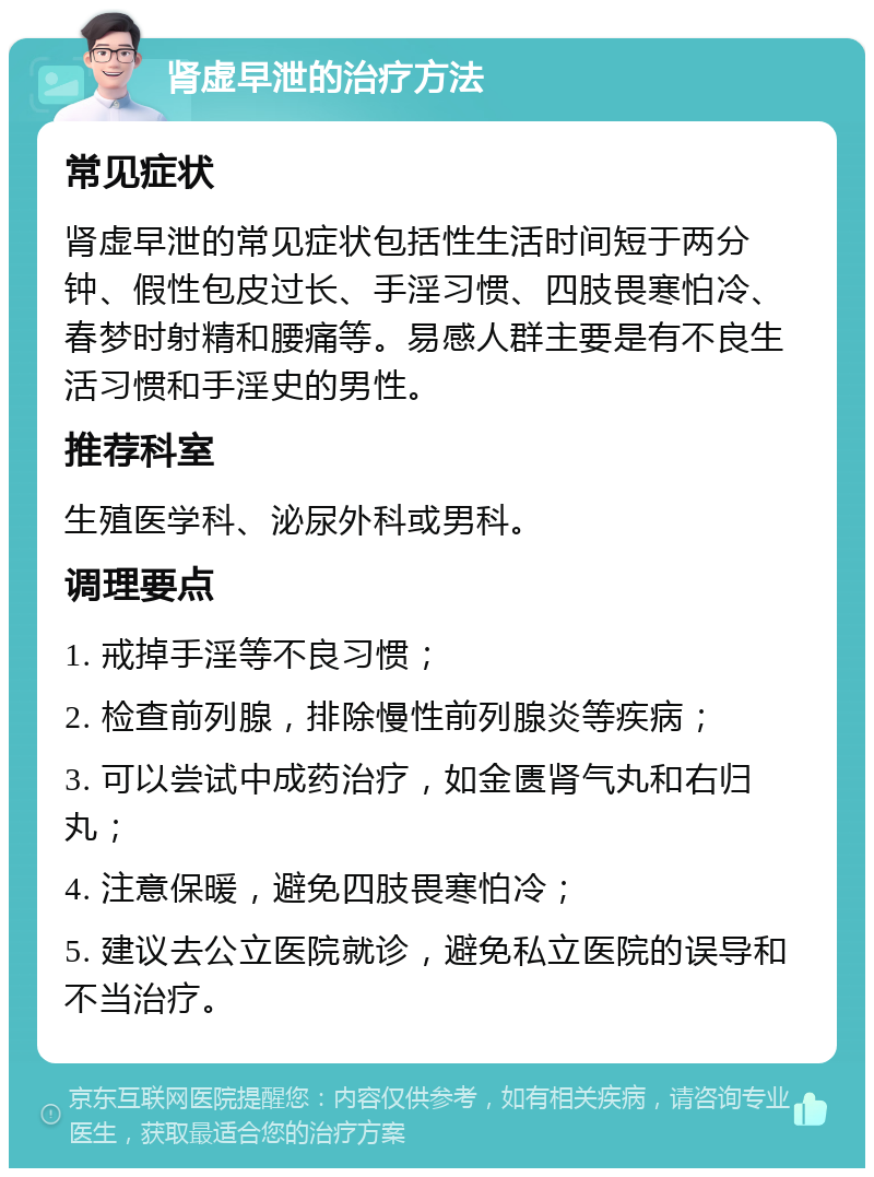 肾虚早泄的治疗方法 常见症状 肾虚早泄的常见症状包括性生活时间短于两分钟、假性包皮过长、手淫习惯、四肢畏寒怕冷、春梦时射精和腰痛等。易感人群主要是有不良生活习惯和手淫史的男性。 推荐科室 生殖医学科、泌尿外科或男科。 调理要点 1. 戒掉手淫等不良习惯； 2. 检查前列腺，排除慢性前列腺炎等疾病； 3. 可以尝试中成药治疗，如金匮肾气丸和右归丸； 4. 注意保暖，避免四肢畏寒怕冷； 5. 建议去公立医院就诊，避免私立医院的误导和不当治疗。