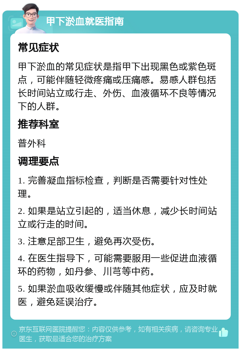 甲下淤血就医指南 常见症状 甲下淤血的常见症状是指甲下出现黑色或紫色斑点，可能伴随轻微疼痛或压痛感。易感人群包括长时间站立或行走、外伤、血液循环不良等情况下的人群。 推荐科室 普外科 调理要点 1. 完善凝血指标检查，判断是否需要针对性处理。 2. 如果是站立引起的，适当休息，减少长时间站立或行走的时间。 3. 注意足部卫生，避免再次受伤。 4. 在医生指导下，可能需要服用一些促进血液循环的药物，如丹参、川芎等中药。 5. 如果淤血吸收缓慢或伴随其他症状，应及时就医，避免延误治疗。