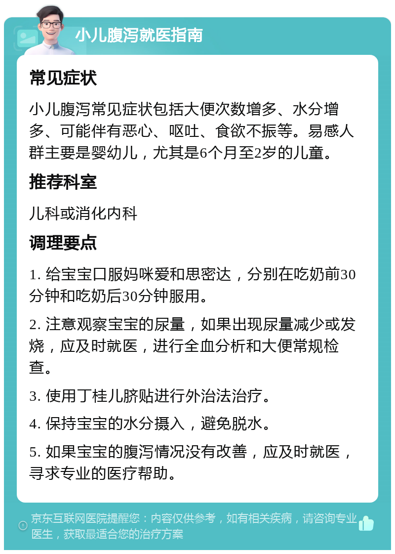 小儿腹泻就医指南 常见症状 小儿腹泻常见症状包括大便次数增多、水分增多、可能伴有恶心、呕吐、食欲不振等。易感人群主要是婴幼儿，尤其是6个月至2岁的儿童。 推荐科室 儿科或消化内科 调理要点 1. 给宝宝口服妈咪爱和思密达，分别在吃奶前30分钟和吃奶后30分钟服用。 2. 注意观察宝宝的尿量，如果出现尿量减少或发烧，应及时就医，进行全血分析和大便常规检查。 3. 使用丁桂儿脐贴进行外治法治疗。 4. 保持宝宝的水分摄入，避免脱水。 5. 如果宝宝的腹泻情况没有改善，应及时就医，寻求专业的医疗帮助。