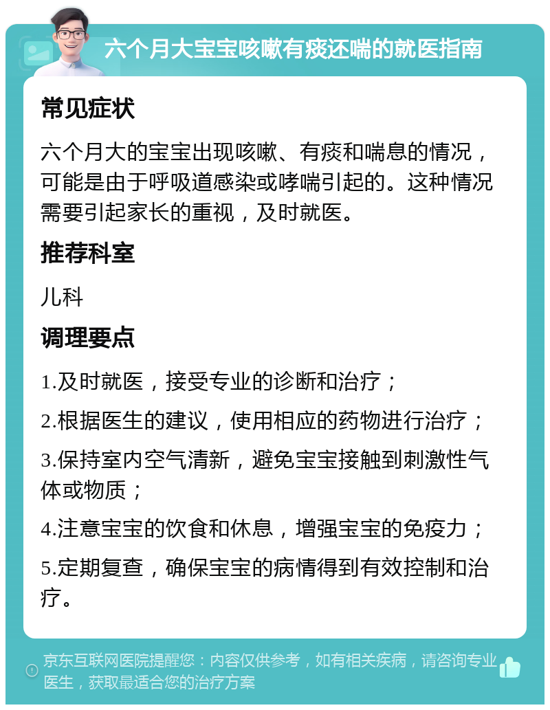 六个月大宝宝咳嗽有痰还喘的就医指南 常见症状 六个月大的宝宝出现咳嗽、有痰和喘息的情况，可能是由于呼吸道感染或哮喘引起的。这种情况需要引起家长的重视，及时就医。 推荐科室 儿科 调理要点 1.及时就医，接受专业的诊断和治疗； 2.根据医生的建议，使用相应的药物进行治疗； 3.保持室内空气清新，避免宝宝接触到刺激性气体或物质； 4.注意宝宝的饮食和休息，增强宝宝的免疫力； 5.定期复查，确保宝宝的病情得到有效控制和治疗。