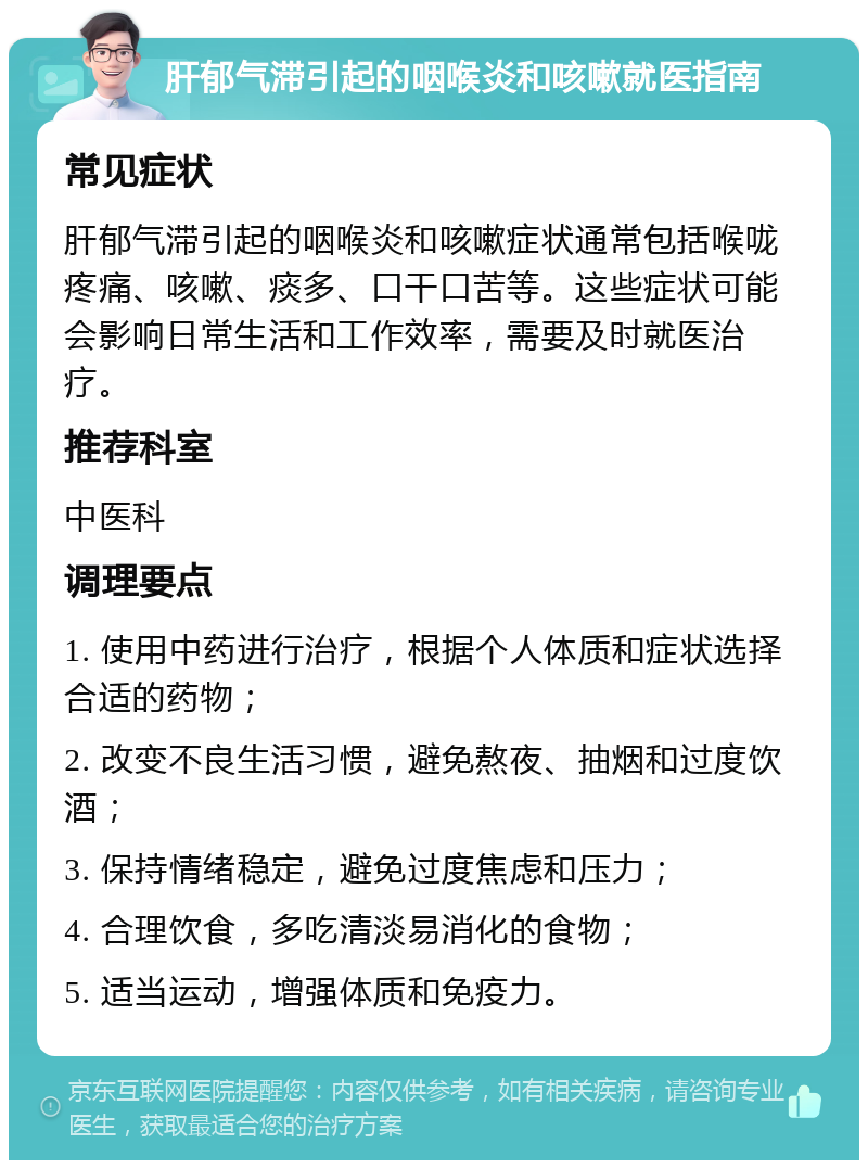 肝郁气滞引起的咽喉炎和咳嗽就医指南 常见症状 肝郁气滞引起的咽喉炎和咳嗽症状通常包括喉咙疼痛、咳嗽、痰多、口干口苦等。这些症状可能会影响日常生活和工作效率，需要及时就医治疗。 推荐科室 中医科 调理要点 1. 使用中药进行治疗，根据个人体质和症状选择合适的药物； 2. 改变不良生活习惯，避免熬夜、抽烟和过度饮酒； 3. 保持情绪稳定，避免过度焦虑和压力； 4. 合理饮食，多吃清淡易消化的食物； 5. 适当运动，增强体质和免疫力。