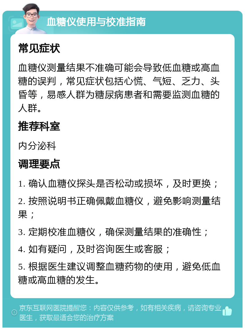 血糖仪使用与校准指南 常见症状 血糖仪测量结果不准确可能会导致低血糖或高血糖的误判，常见症状包括心慌、气短、乏力、头昏等，易感人群为糖尿病患者和需要监测血糖的人群。 推荐科室 内分泌科 调理要点 1. 确认血糖仪探头是否松动或损坏，及时更换； 2. 按照说明书正确佩戴血糖仪，避免影响测量结果； 3. 定期校准血糖仪，确保测量结果的准确性； 4. 如有疑问，及时咨询医生或客服； 5. 根据医生建议调整血糖药物的使用，避免低血糖或高血糖的发生。