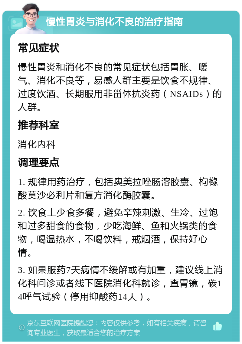 慢性胃炎与消化不良的治疗指南 常见症状 慢性胃炎和消化不良的常见症状包括胃胀、嗳气、消化不良等，易感人群主要是饮食不规律、过度饮酒、长期服用非甾体抗炎药（NSAIDs）的人群。 推荐科室 消化内科 调理要点 1. 规律用药治疗，包括奥美拉唑肠溶胶囊、枸橼酸莫沙必利片和复方消化酶胶囊。 2. 饮食上少食多餐，避免辛辣刺激、生冷、过饱和过多甜食的食物，少吃海鲜、鱼和火锅类的食物，喝温热水，不喝饮料，戒烟酒，保持好心情。 3. 如果服药7天病情不缓解或有加重，建议线上消化科问诊或者线下医院消化科就诊，查胃镜，碳14呼气试验（停用抑酸药14天）。