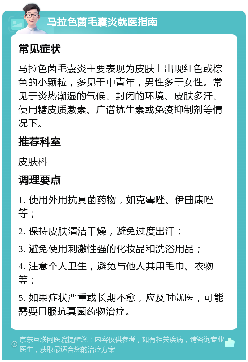 马拉色菌毛囊炎就医指南 常见症状 马拉色菌毛囊炎主要表现为皮肤上出现红色或棕色的小颗粒，多见于中青年，男性多于女性。常见于炎热潮湿的气候、封闭的环境、皮肤多汗、使用糖皮质激素、广谱抗生素或免疫抑制剂等情况下。 推荐科室 皮肤科 调理要点 1. 使用外用抗真菌药物，如克霉唑、伊曲康唑等； 2. 保持皮肤清洁干燥，避免过度出汗； 3. 避免使用刺激性强的化妆品和洗浴用品； 4. 注意个人卫生，避免与他人共用毛巾、衣物等； 5. 如果症状严重或长期不愈，应及时就医，可能需要口服抗真菌药物治疗。