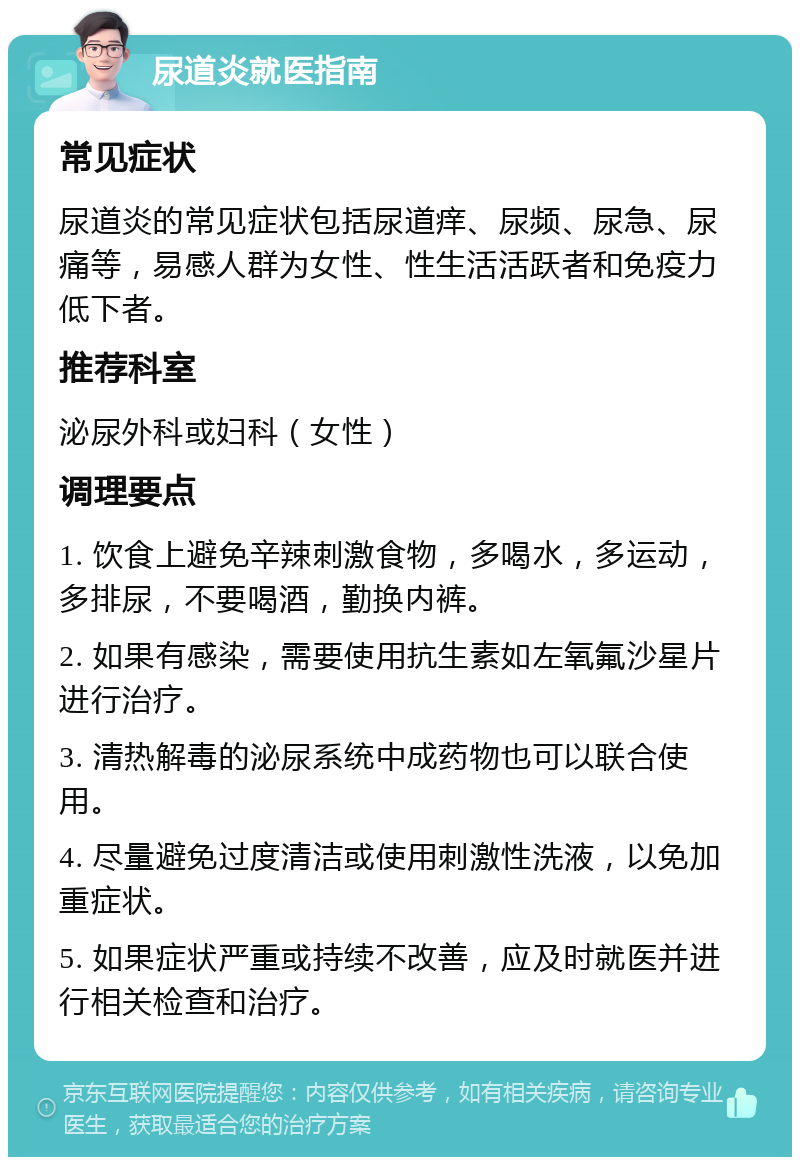 尿道炎就医指南 常见症状 尿道炎的常见症状包括尿道痒、尿频、尿急、尿痛等，易感人群为女性、性生活活跃者和免疫力低下者。 推荐科室 泌尿外科或妇科（女性） 调理要点 1. 饮食上避免辛辣刺激食物，多喝水，多运动，多排尿，不要喝酒，勤换内裤。 2. 如果有感染，需要使用抗生素如左氧氟沙星片进行治疗。 3. 清热解毒的泌尿系统中成药物也可以联合使用。 4. 尽量避免过度清洁或使用刺激性洗液，以免加重症状。 5. 如果症状严重或持续不改善，应及时就医并进行相关检查和治疗。