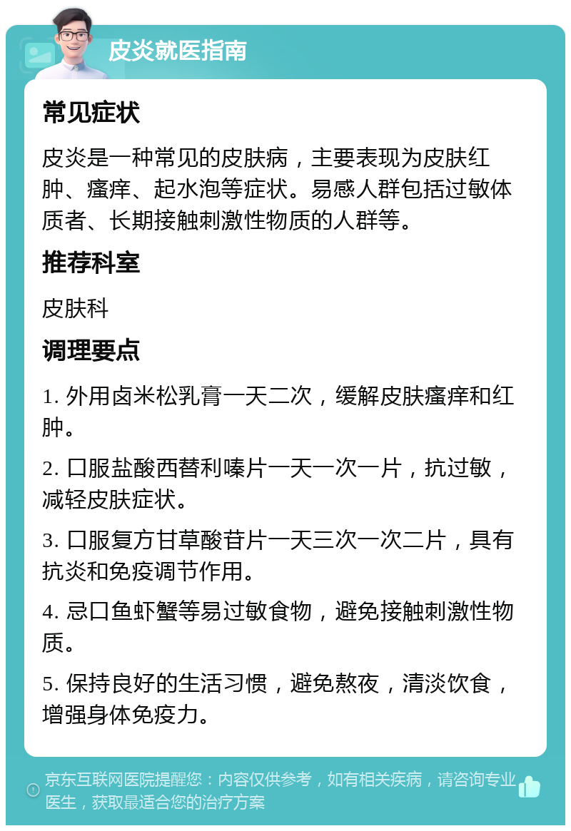 皮炎就医指南 常见症状 皮炎是一种常见的皮肤病，主要表现为皮肤红肿、瘙痒、起水泡等症状。易感人群包括过敏体质者、长期接触刺激性物质的人群等。 推荐科室 皮肤科 调理要点 1. 外用卤米松乳膏一天二次，缓解皮肤瘙痒和红肿。 2. 口服盐酸西替利嗪片一天一次一片，抗过敏，减轻皮肤症状。 3. 口服复方甘草酸苷片一天三次一次二片，具有抗炎和免疫调节作用。 4. 忌口鱼虾蟹等易过敏食物，避免接触刺激性物质。 5. 保持良好的生活习惯，避免熬夜，清淡饮食，增强身体免疫力。