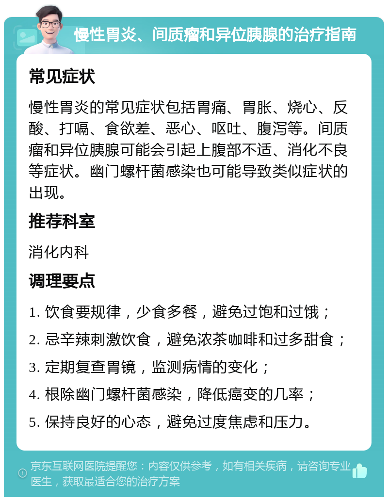 慢性胃炎、间质瘤和异位胰腺的治疗指南 常见症状 慢性胃炎的常见症状包括胃痛、胃胀、烧心、反酸、打嗝、食欲差、恶心、呕吐、腹泻等。间质瘤和异位胰腺可能会引起上腹部不适、消化不良等症状。幽门螺杆菌感染也可能导致类似症状的出现。 推荐科室 消化内科 调理要点 1. 饮食要规律，少食多餐，避免过饱和过饿； 2. 忌辛辣刺激饮食，避免浓茶咖啡和过多甜食； 3. 定期复查胃镜，监测病情的变化； 4. 根除幽门螺杆菌感染，降低癌变的几率； 5. 保持良好的心态，避免过度焦虑和压力。