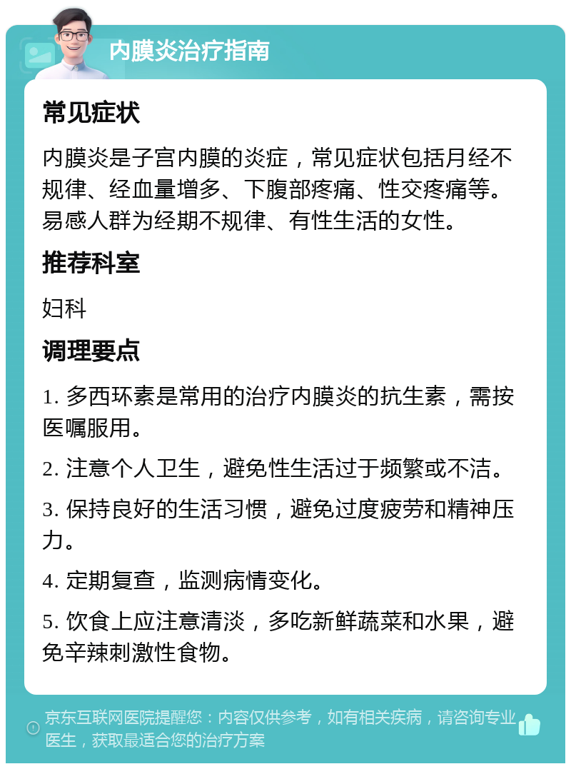 内膜炎治疗指南 常见症状 内膜炎是子宫内膜的炎症，常见症状包括月经不规律、经血量增多、下腹部疼痛、性交疼痛等。易感人群为经期不规律、有性生活的女性。 推荐科室 妇科 调理要点 1. 多西环素是常用的治疗内膜炎的抗生素，需按医嘱服用。 2. 注意个人卫生，避免性生活过于频繁或不洁。 3. 保持良好的生活习惯，避免过度疲劳和精神压力。 4. 定期复查，监测病情变化。 5. 饮食上应注意清淡，多吃新鲜蔬菜和水果，避免辛辣刺激性食物。