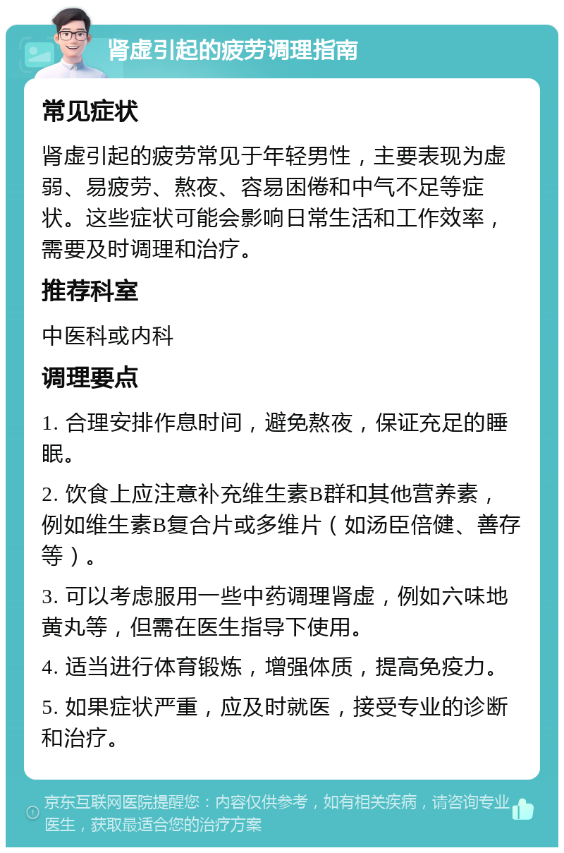 肾虚引起的疲劳调理指南 常见症状 肾虚引起的疲劳常见于年轻男性，主要表现为虚弱、易疲劳、熬夜、容易困倦和中气不足等症状。这些症状可能会影响日常生活和工作效率，需要及时调理和治疗。 推荐科室 中医科或内科 调理要点 1. 合理安排作息时间，避免熬夜，保证充足的睡眠。 2. 饮食上应注意补充维生素B群和其他营养素，例如维生素B复合片或多维片（如汤臣倍健、善存等）。 3. 可以考虑服用一些中药调理肾虚，例如六味地黄丸等，但需在医生指导下使用。 4. 适当进行体育锻炼，增强体质，提高免疫力。 5. 如果症状严重，应及时就医，接受专业的诊断和治疗。