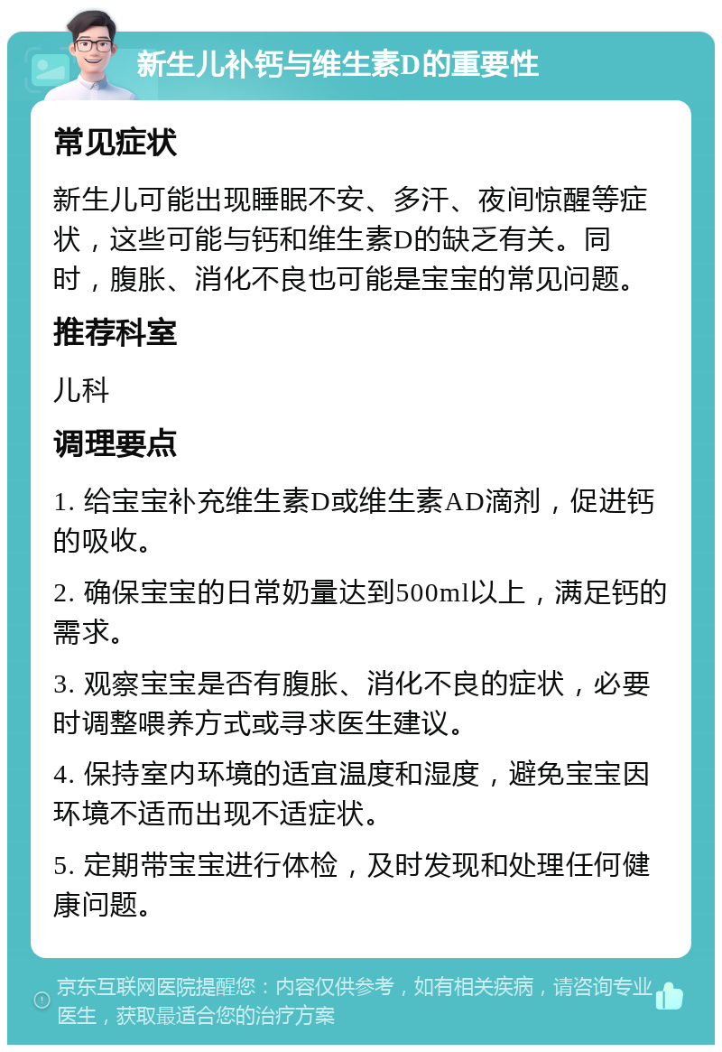 新生儿补钙与维生素D的重要性 常见症状 新生儿可能出现睡眠不安、多汗、夜间惊醒等症状，这些可能与钙和维生素D的缺乏有关。同时，腹胀、消化不良也可能是宝宝的常见问题。 推荐科室 儿科 调理要点 1. 给宝宝补充维生素D或维生素AD滴剂，促进钙的吸收。 2. 确保宝宝的日常奶量达到500ml以上，满足钙的需求。 3. 观察宝宝是否有腹胀、消化不良的症状，必要时调整喂养方式或寻求医生建议。 4. 保持室内环境的适宜温度和湿度，避免宝宝因环境不适而出现不适症状。 5. 定期带宝宝进行体检，及时发现和处理任何健康问题。