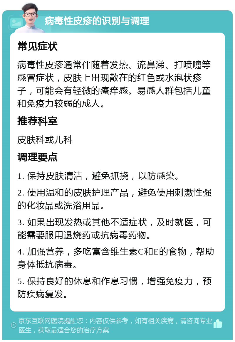 病毒性皮疹的识别与调理 常见症状 病毒性皮疹通常伴随着发热、流鼻涕、打喷嚏等感冒症状，皮肤上出现散在的红色或水泡状疹子，可能会有轻微的瘙痒感。易感人群包括儿童和免疫力较弱的成人。 推荐科室 皮肤科或儿科 调理要点 1. 保持皮肤清洁，避免抓挠，以防感染。 2. 使用温和的皮肤护理产品，避免使用刺激性强的化妆品或洗浴用品。 3. 如果出现发热或其他不适症状，及时就医，可能需要服用退烧药或抗病毒药物。 4. 加强营养，多吃富含维生素C和E的食物，帮助身体抵抗病毒。 5. 保持良好的休息和作息习惯，增强免疫力，预防疾病复发。