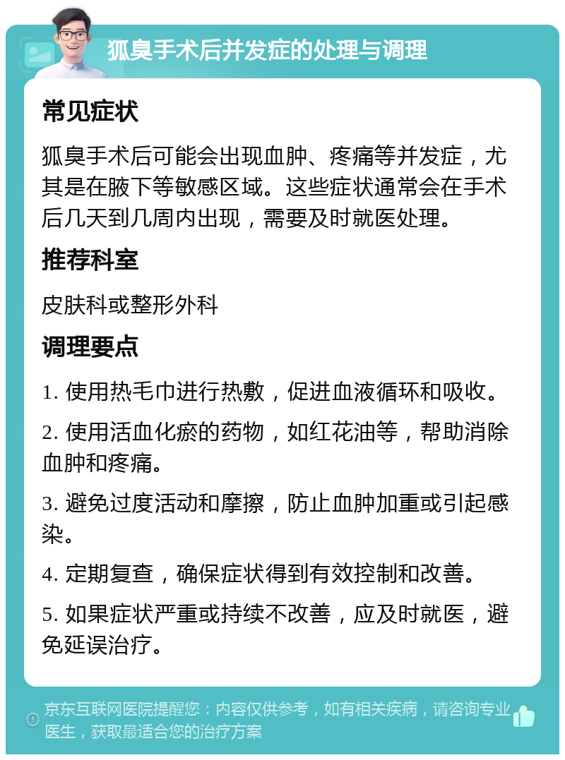 狐臭手术后并发症的处理与调理 常见症状 狐臭手术后可能会出现血肿、疼痛等并发症，尤其是在腋下等敏感区域。这些症状通常会在手术后几天到几周内出现，需要及时就医处理。 推荐科室 皮肤科或整形外科 调理要点 1. 使用热毛巾进行热敷，促进血液循环和吸收。 2. 使用活血化瘀的药物，如红花油等，帮助消除血肿和疼痛。 3. 避免过度活动和摩擦，防止血肿加重或引起感染。 4. 定期复查，确保症状得到有效控制和改善。 5. 如果症状严重或持续不改善，应及时就医，避免延误治疗。