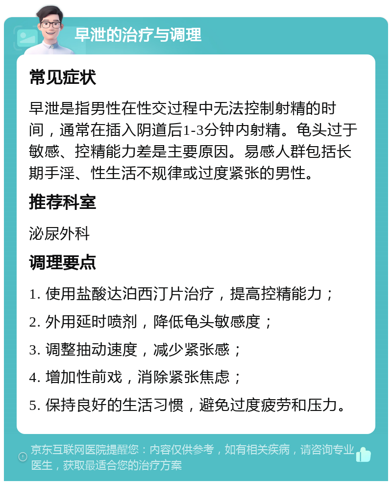 早泄的治疗与调理 常见症状 早泄是指男性在性交过程中无法控制射精的时间，通常在插入阴道后1-3分钟内射精。龟头过于敏感、控精能力差是主要原因。易感人群包括长期手淫、性生活不规律或过度紧张的男性。 推荐科室 泌尿外科 调理要点 1. 使用盐酸达泊西汀片治疗，提高控精能力； 2. 外用延时喷剂，降低龟头敏感度； 3. 调整抽动速度，减少紧张感； 4. 增加性前戏，消除紧张焦虑； 5. 保持良好的生活习惯，避免过度疲劳和压力。