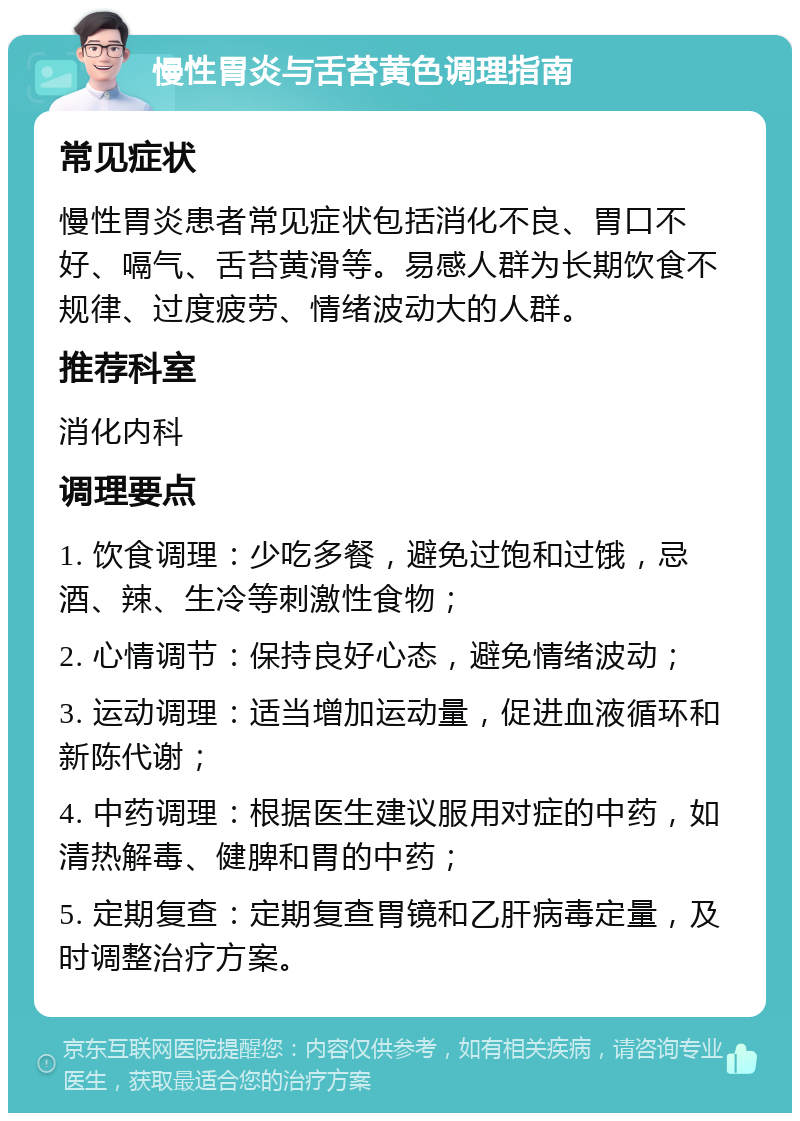 慢性胃炎与舌苔黄色调理指南 常见症状 慢性胃炎患者常见症状包括消化不良、胃口不好、嗝气、舌苔黄滑等。易感人群为长期饮食不规律、过度疲劳、情绪波动大的人群。 推荐科室 消化内科 调理要点 1. 饮食调理：少吃多餐，避免过饱和过饿，忌酒、辣、生冷等刺激性食物； 2. 心情调节：保持良好心态，避免情绪波动； 3. 运动调理：适当增加运动量，促进血液循环和新陈代谢； 4. 中药调理：根据医生建议服用对症的中药，如清热解毒、健脾和胃的中药； 5. 定期复查：定期复查胃镜和乙肝病毒定量，及时调整治疗方案。