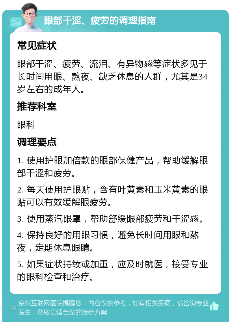 眼部干涩、疲劳的调理指南 常见症状 眼部干涩、疲劳、流泪、有异物感等症状多见于长时间用眼、熬夜、缺乏休息的人群，尤其是34岁左右的成年人。 推荐科室 眼科 调理要点 1. 使用护眼加倍款的眼部保健产品，帮助缓解眼部干涩和疲劳。 2. 每天使用护眼贴，含有叶黄素和玉米黄素的眼贴可以有效缓解眼疲劳。 3. 使用蒸汽眼罩，帮助舒缓眼部疲劳和干涩感。 4. 保持良好的用眼习惯，避免长时间用眼和熬夜，定期休息眼睛。 5. 如果症状持续或加重，应及时就医，接受专业的眼科检查和治疗。