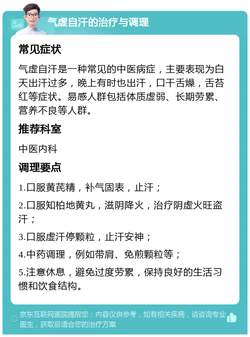 气虚自汗的治疗与调理 常见症状 气虚自汗是一种常见的中医病症，主要表现为白天出汗过多，晚上有时也出汗，口干舌燥，舌苔红等症状。易感人群包括体质虚弱、长期劳累、营养不良等人群。 推荐科室 中医内科 调理要点 1.口服黄芪精，补气固表，止汗； 2.口服知柏地黄丸，滋阴降火，治疗阴虚火旺盗汗； 3.口服虚汗停颗粒，止汗安神； 4.中药调理，例如带肩、免煎颗粒等； 5.注意休息，避免过度劳累，保持良好的生活习惯和饮食结构。