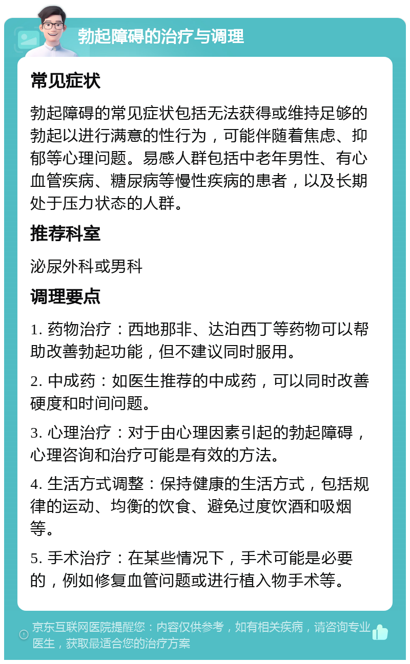 勃起障碍的治疗与调理 常见症状 勃起障碍的常见症状包括无法获得或维持足够的勃起以进行满意的性行为，可能伴随着焦虑、抑郁等心理问题。易感人群包括中老年男性、有心血管疾病、糖尿病等慢性疾病的患者，以及长期处于压力状态的人群。 推荐科室 泌尿外科或男科 调理要点 1. 药物治疗：西地那非、达泊西丁等药物可以帮助改善勃起功能，但不建议同时服用。 2. 中成药：如医生推荐的中成药，可以同时改善硬度和时间问题。 3. 心理治疗：对于由心理因素引起的勃起障碍，心理咨询和治疗可能是有效的方法。 4. 生活方式调整：保持健康的生活方式，包括规律的运动、均衡的饮食、避免过度饮酒和吸烟等。 5. 手术治疗：在某些情况下，手术可能是必要的，例如修复血管问题或进行植入物手术等。