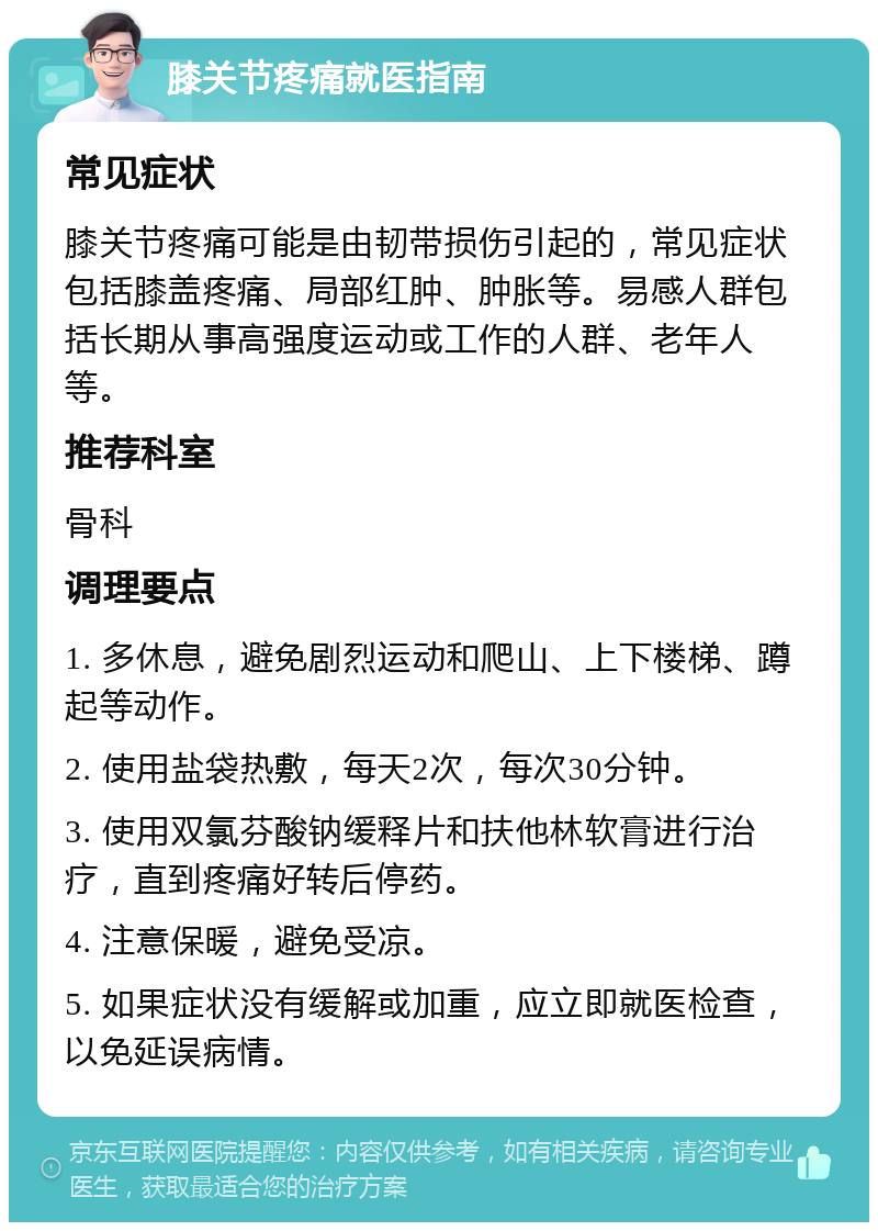 膝关节疼痛就医指南 常见症状 膝关节疼痛可能是由韧带损伤引起的，常见症状包括膝盖疼痛、局部红肿、肿胀等。易感人群包括长期从事高强度运动或工作的人群、老年人等。 推荐科室 骨科 调理要点 1. 多休息，避免剧烈运动和爬山、上下楼梯、蹲起等动作。 2. 使用盐袋热敷，每天2次，每次30分钟。 3. 使用双氯芬酸钠缓释片和扶他林软膏进行治疗，直到疼痛好转后停药。 4. 注意保暖，避免受凉。 5. 如果症状没有缓解或加重，应立即就医检查，以免延误病情。