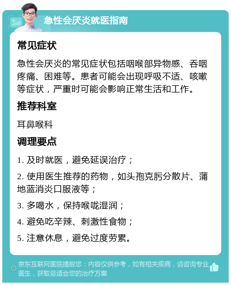 急性会厌炎就医指南 常见症状 急性会厌炎的常见症状包括咽喉部异物感、吞咽疼痛、困难等。患者可能会出现呼吸不适、咳嗽等症状，严重时可能会影响正常生活和工作。 推荐科室 耳鼻喉科 调理要点 1. 及时就医，避免延误治疗； 2. 使用医生推荐的药物，如头孢克肟分散片、蒲地蓝消炎口服液等； 3. 多喝水，保持喉咙湿润； 4. 避免吃辛辣、刺激性食物； 5. 注意休息，避免过度劳累。