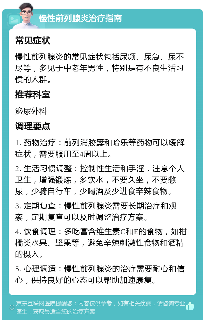 慢性前列腺炎治疗指南 常见症状 慢性前列腺炎的常见症状包括尿频、尿急、尿不尽等，多见于中老年男性，特别是有不良生活习惯的人群。 推荐科室 泌尿外科 调理要点 1. 药物治疗：前列消胶囊和哈乐等药物可以缓解症状，需要服用至4周以上。 2. 生活习惯调整：控制性生活和手淫，注意个人卫生，增强锻炼，多饮水，不要久坐，不要憋尿，少骑自行车，少喝酒及少进食辛辣食物。 3. 定期复查：慢性前列腺炎需要长期治疗和观察，定期复查可以及时调整治疗方案。 4. 饮食调理：多吃富含维生素C和E的食物，如柑橘类水果、坚果等，避免辛辣刺激性食物和酒精的摄入。 5. 心理调适：慢性前列腺炎的治疗需要耐心和信心，保持良好的心态可以帮助加速康复。