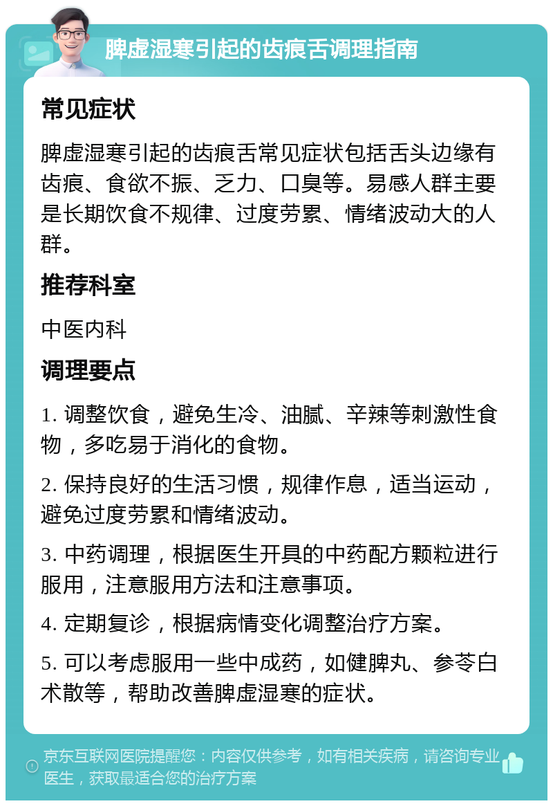 脾虚湿寒引起的齿痕舌调理指南 常见症状 脾虚湿寒引起的齿痕舌常见症状包括舌头边缘有齿痕、食欲不振、乏力、口臭等。易感人群主要是长期饮食不规律、过度劳累、情绪波动大的人群。 推荐科室 中医内科 调理要点 1. 调整饮食，避免生冷、油腻、辛辣等刺激性食物，多吃易于消化的食物。 2. 保持良好的生活习惯，规律作息，适当运动，避免过度劳累和情绪波动。 3. 中药调理，根据医生开具的中药配方颗粒进行服用，注意服用方法和注意事项。 4. 定期复诊，根据病情变化调整治疗方案。 5. 可以考虑服用一些中成药，如健脾丸、参苓白术散等，帮助改善脾虚湿寒的症状。