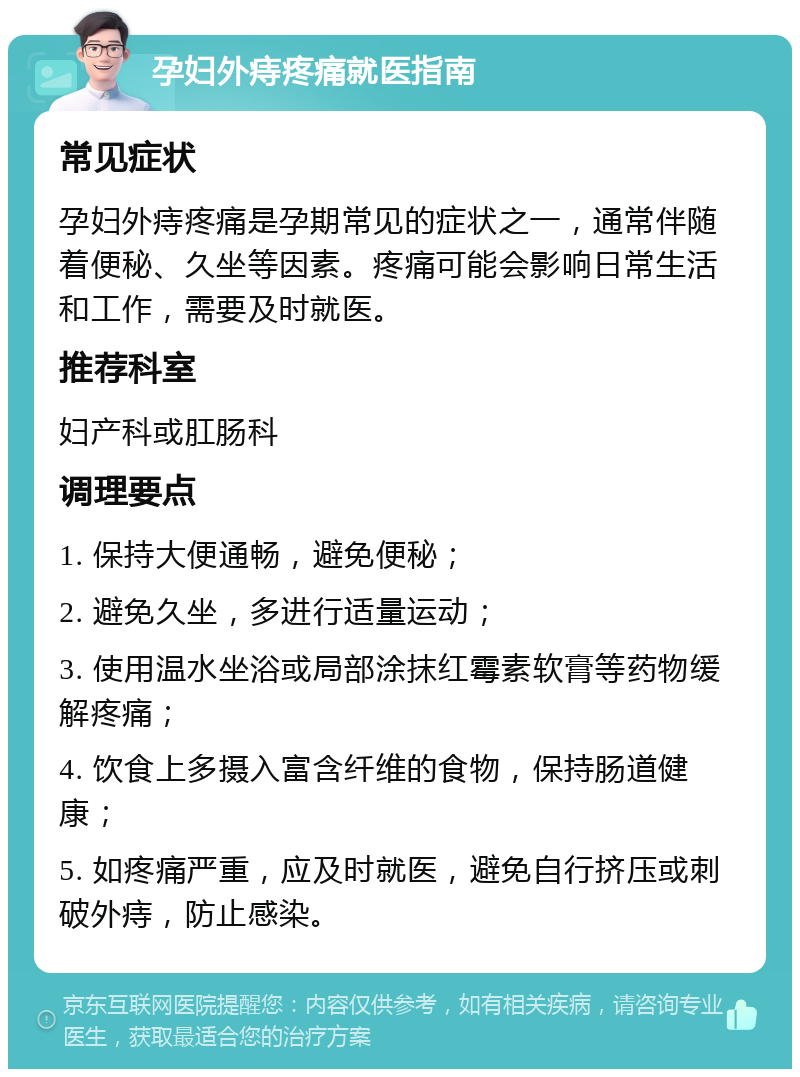 孕妇外痔疼痛就医指南 常见症状 孕妇外痔疼痛是孕期常见的症状之一，通常伴随着便秘、久坐等因素。疼痛可能会影响日常生活和工作，需要及时就医。 推荐科室 妇产科或肛肠科 调理要点 1. 保持大便通畅，避免便秘； 2. 避免久坐，多进行适量运动； 3. 使用温水坐浴或局部涂抹红霉素软膏等药物缓解疼痛； 4. 饮食上多摄入富含纤维的食物，保持肠道健康； 5. 如疼痛严重，应及时就医，避免自行挤压或刺破外痔，防止感染。