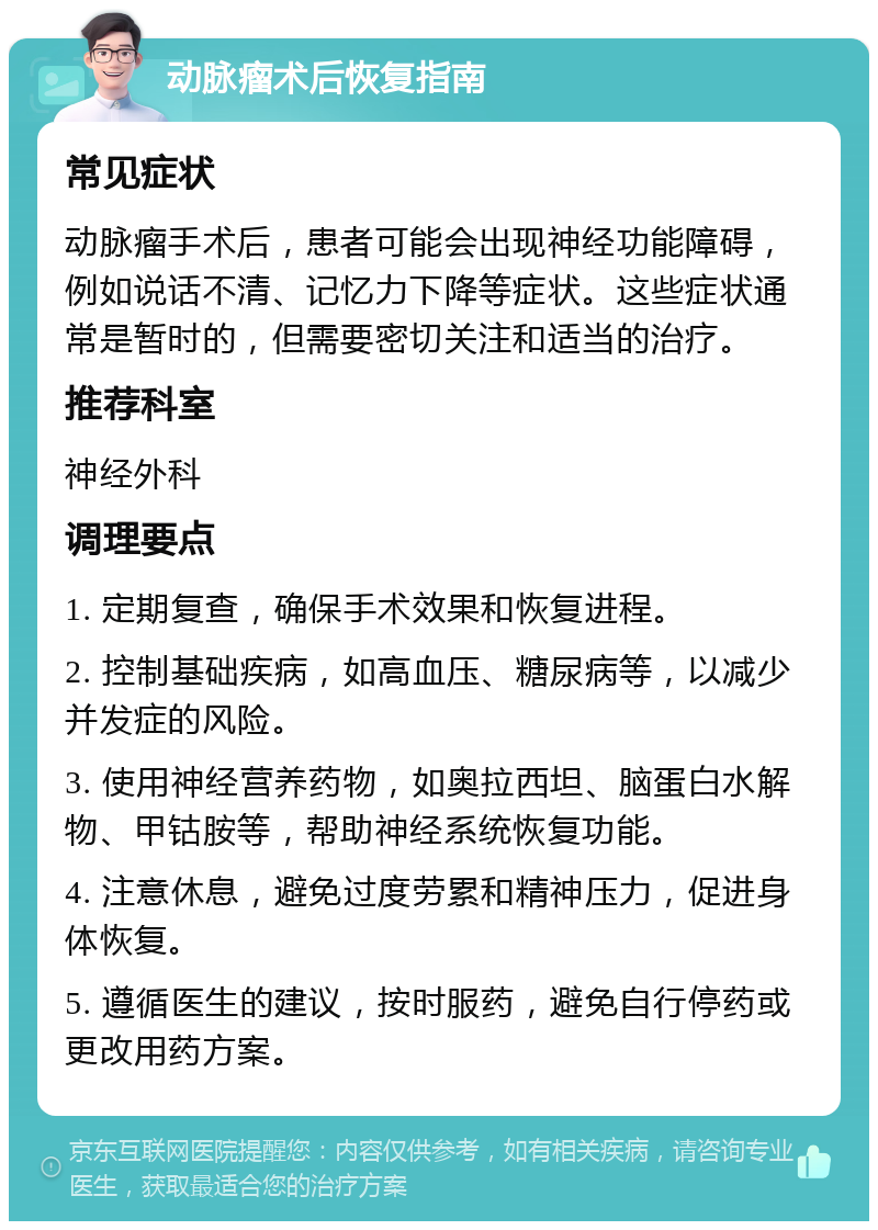 动脉瘤术后恢复指南 常见症状 动脉瘤手术后，患者可能会出现神经功能障碍，例如说话不清、记忆力下降等症状。这些症状通常是暂时的，但需要密切关注和适当的治疗。 推荐科室 神经外科 调理要点 1. 定期复查，确保手术效果和恢复进程。 2. 控制基础疾病，如高血压、糖尿病等，以减少并发症的风险。 3. 使用神经营养药物，如奥拉西坦、脑蛋白水解物、甲钴胺等，帮助神经系统恢复功能。 4. 注意休息，避免过度劳累和精神压力，促进身体恢复。 5. 遵循医生的建议，按时服药，避免自行停药或更改用药方案。