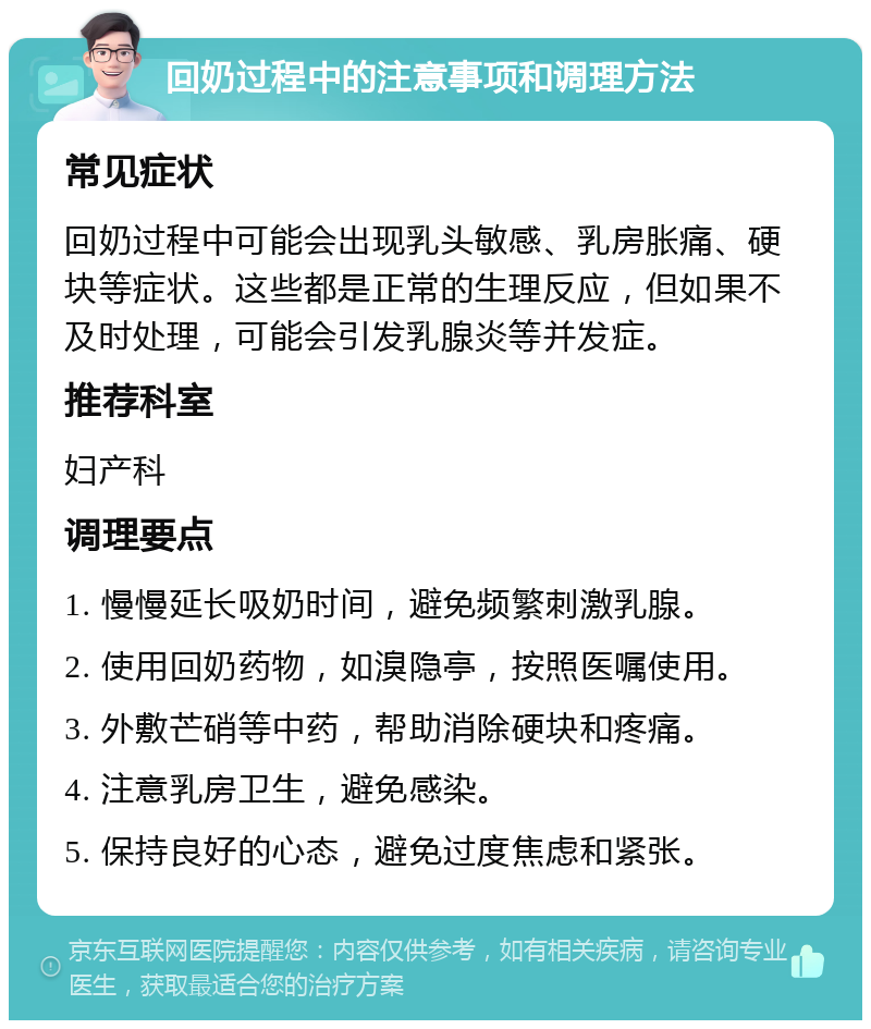 回奶过程中的注意事项和调理方法 常见症状 回奶过程中可能会出现乳头敏感、乳房胀痛、硬块等症状。这些都是正常的生理反应，但如果不及时处理，可能会引发乳腺炎等并发症。 推荐科室 妇产科 调理要点 1. 慢慢延长吸奶时间，避免频繁刺激乳腺。 2. 使用回奶药物，如溴隐亭，按照医嘱使用。 3. 外敷芒硝等中药，帮助消除硬块和疼痛。 4. 注意乳房卫生，避免感染。 5. 保持良好的心态，避免过度焦虑和紧张。