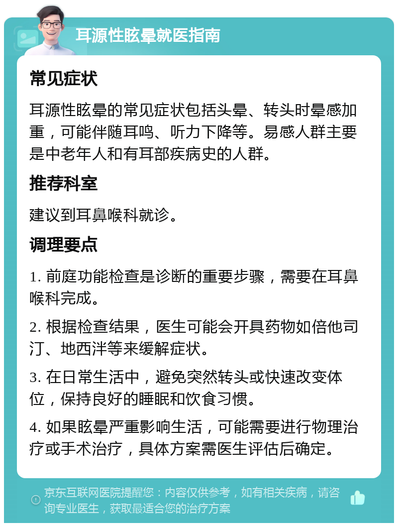 耳源性眩晕就医指南 常见症状 耳源性眩晕的常见症状包括头晕、转头时晕感加重，可能伴随耳鸣、听力下降等。易感人群主要是中老年人和有耳部疾病史的人群。 推荐科室 建议到耳鼻喉科就诊。 调理要点 1. 前庭功能检查是诊断的重要步骤，需要在耳鼻喉科完成。 2. 根据检查结果，医生可能会开具药物如倍他司汀、地西泮等来缓解症状。 3. 在日常生活中，避免突然转头或快速改变体位，保持良好的睡眠和饮食习惯。 4. 如果眩晕严重影响生活，可能需要进行物理治疗或手术治疗，具体方案需医生评估后确定。